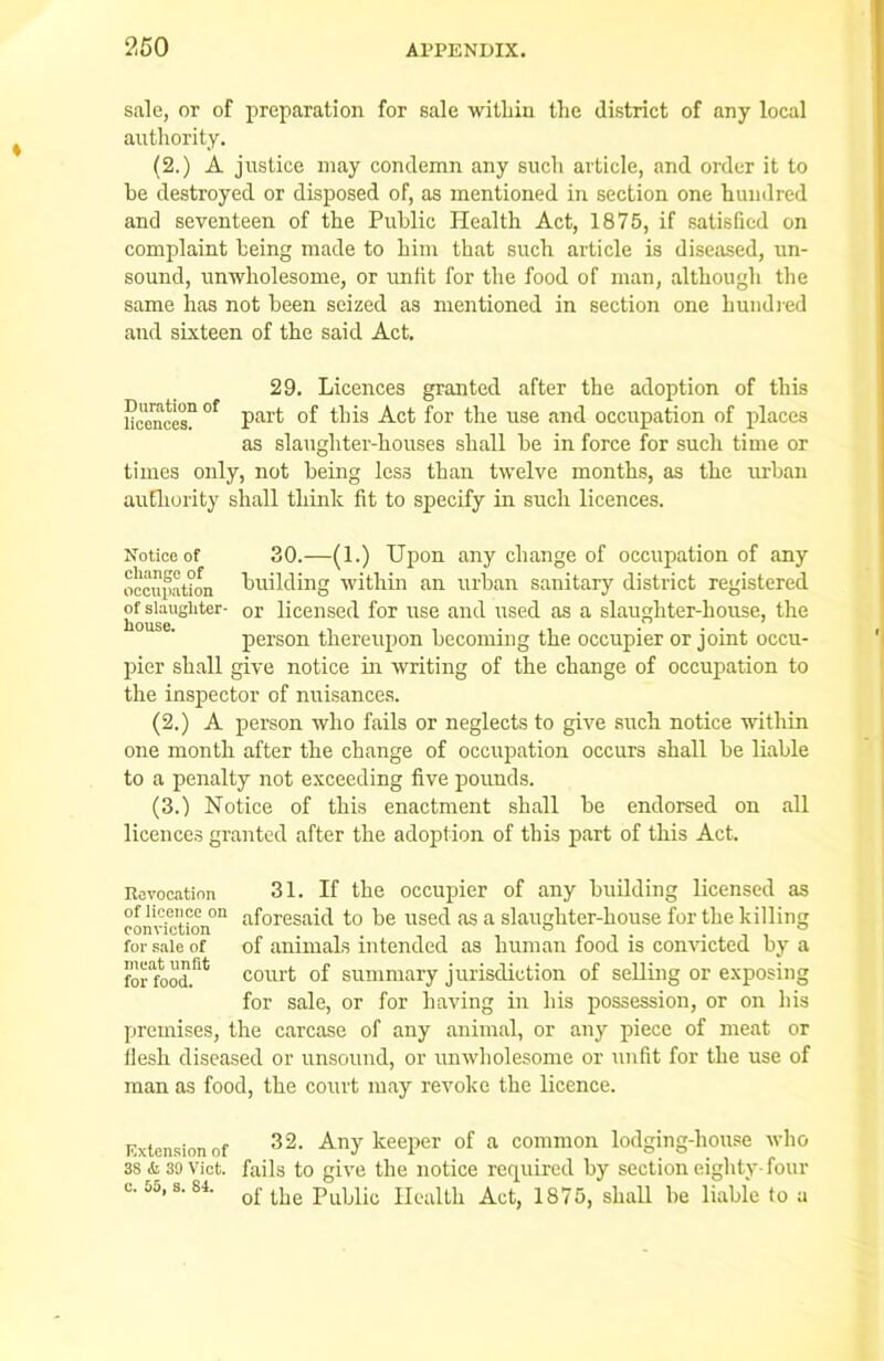 sale, or of preparation for sale within the district of any local authority. (2.) A justice may condemn any such article, and order it to he destroyed or disposed of, as mentioned in section one hundred and seventeen of the Public Health Act, 1875, if satisfied on complaint being made to him that such article is diseased, un- sound, unwholesome, or unlit for the food of man, although the same has not been seized as mentioned in section one hundred and sixteen of the said Act. 29. Licences granted after the adoption of this UcenceT °f Pai’f °f this Act for the use and occupation of places as slaughter-houses shall he in force for such time or times only, not being less than twelve months, as the urban authority shall think fit to specify in such licences. Notice of 30.—(1.) Upon any change of occupation of any occupation building within an urban sanitary district registered °f sUugliter- 0r licensed for use and used as a slaughter-house, the person thereupon becoming the occupier or joint occu- pier shall give notice in writing of the change of occupation to the inspector of nuisances. (2.) A person who fails or neglects to give such notice within one month after the change of occupation occurs shall be liable to a penalty not exceeding five pounds. (3.) Notice of this enactment shall be endorsed on all licences granted after the adoption of this part of this Act. 31. If the occupier of any building licensed as aforesaid to be used as a slaughter-house for the killing of animals intended as human food is convicted by a court of summary jurisdiction of selling or exposing for sale, or for having in his possession, or on Iris the carcase of any animal, or any piece of meat or flesh diseased or unsound, or unwholesome or unfit for the use of man as food, the court may revoke the licence. Revocation of licence on conviction for sale of meat unfit for food. premises, 32. Any keeper of a common lodging-house who Extension of 3S <k 39 vict. fails to give the notice required by section eighty-four u jj, s. si. Lpe pupiic Health Act, 1875, shall be liable to u