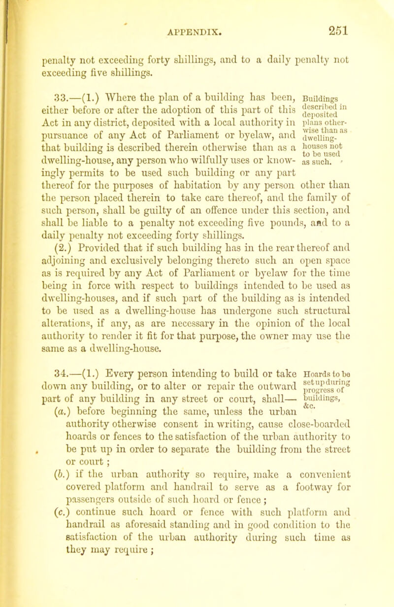 penalty not exceeding forty shillings, and to a daily penalty not exceeding five shillings. 33.—(1.) Where the plan of a building has been, Buildings either before or after the adoption of this part of this deposited. Act in any district, deposited with a local authority in plans other- pursuance of any Act of Parliament or byelaw, and aweiung- aS that building is described therein otherwise than as a dwelling-house, any person who wilfully uses or know- as such. • ingly permits to be used such building or any part thereof for the purposes of habitation by any person other than the person placed therein to take care thereof, and the family of such person, shall be guilty of an offence under this section, and shall be liable to a penalty not exceeding five pounds, and to a daily penalty not exceeding forty shillings. (2.) Provided that if such building has in the rear thereof and adjoining and exclusively belonging thereto such an open space as is required by any Act of Parliament or byelaw for the time being in force with respect to buildings intended to be used as dwelling-houses, and if such part of the building as is intended to be used as a dwelling-house has undergone such structural alterations, if any, as are necessary in the opinion of the local authority to render it fit for that purpose, the owner may use the same as a dwelling-house. 34.—(1.) Every person intending to build or take Hoards to bo down any building, or to alter or repair the outward progress ofS part of any building in any street or court, shall— buildings, (a.) before beginning the same, unless the urban authority otherwise consent in writing, cause close-boarded hoards or fences to the satisfaction of the urban authority to be put up in order to separate the building from the street or court; (b.) if the urban authority so require, make a convenient covered platform and handrail to serve as a footway for passengers outside of such hoard or fence; (c.) continue such hoard or fence with such platform and handrail as aforesaid standing and in good condition to the satisfaction of the urban authority during such time as they may require;