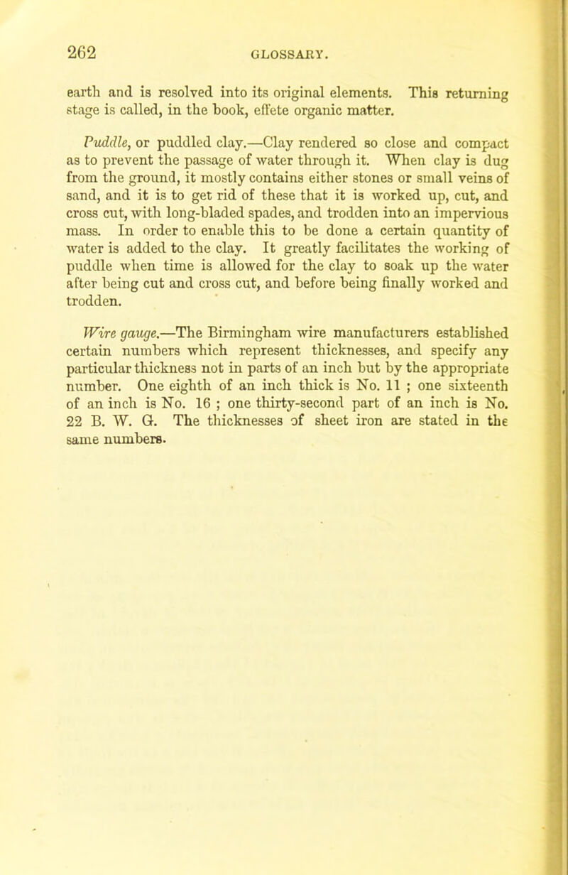 earth and is resolved into its original elements. This returning stage is called, in the book, effete organic matter. Puddle, or puddled clay.—Clay rendered so close and compact as to prevent the passage of water through it. When clay is dug from the ground, it mostly contains either stones or small veins of sand, and it is to get rid of these that it is worked up, cut, and cross cut, with long-bladed spades, and trodden into an impervious mass. In order to enable this to be done a certain quantity of water is added to the clay. It greatly facilitates the working of puddle when time is allowed for the clay to soak up the water after being cut and cross cut, and before being finally worked and trodden. Wire gauge.—The Birmingham wire manufacturers established certain numbers which represent thicknesses, and specify any particular thickness not in parts of an inch but by the appropriate number. One eighth of an inch thick is No. 11 ; one sixteenth of an inch is No. 16 ; one thirty-second part of an inch is No. 22 B. W. G. The thicknesses of sheet iron are stated in the same numbers.