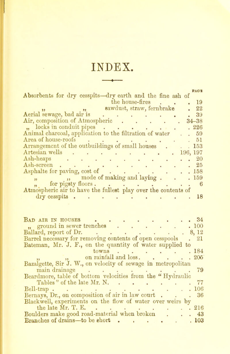 I INDEX. 4- Absorbents for <lry cesspits—dry earth and the fine ash of the house-fires . , .19 „ „ sawdust, straw, fernbrake . 22 Aerial sewage, bad air is 39 Air, composition of Atmospheric 34-38 „ locks in conduit pipes 226 Animal charcoal, application to the filtration of water . . 59 Area of house-roofs . . . . . . . .51 Arrangement of the outbuildings of small houses . . . 153 Artesian wells 196, 197 Ash-heaps 20 Ash-screen 25 Asphalte for paving, cost of 158 „ „ mode of making and laying . . . 159 „ for pigsty floors 6 Atmospheric air to have the fullest play over the contents of dry cesspits 18 Bad air in houses 34 „ ground in sewer trenches 100 Ballard, report of Dr. 8, 12 Barrel necessary for removing contents of open cesspools . 21 Bateman, Mr. J. F., on the quantity of water supplied to towns .184 „ „ on rainfall and loss 205 Bazalgette, Sir J. W., on velocity of sewage in metropolitan main drainage ........ 79 Beardmore, table of bottom velocities from the “ Hydraulic Tables ” of the late Mr. N 77 Bell-trap ........... 106 Bernays, Dr., on composition of air in law court . . .36 Blackwell, experiments on the flow of water over weirs by the late Mr. T. E. . . . . . . . 216 Boulders make good road-material when broken . . . 43 Branches of drains—to be short 103