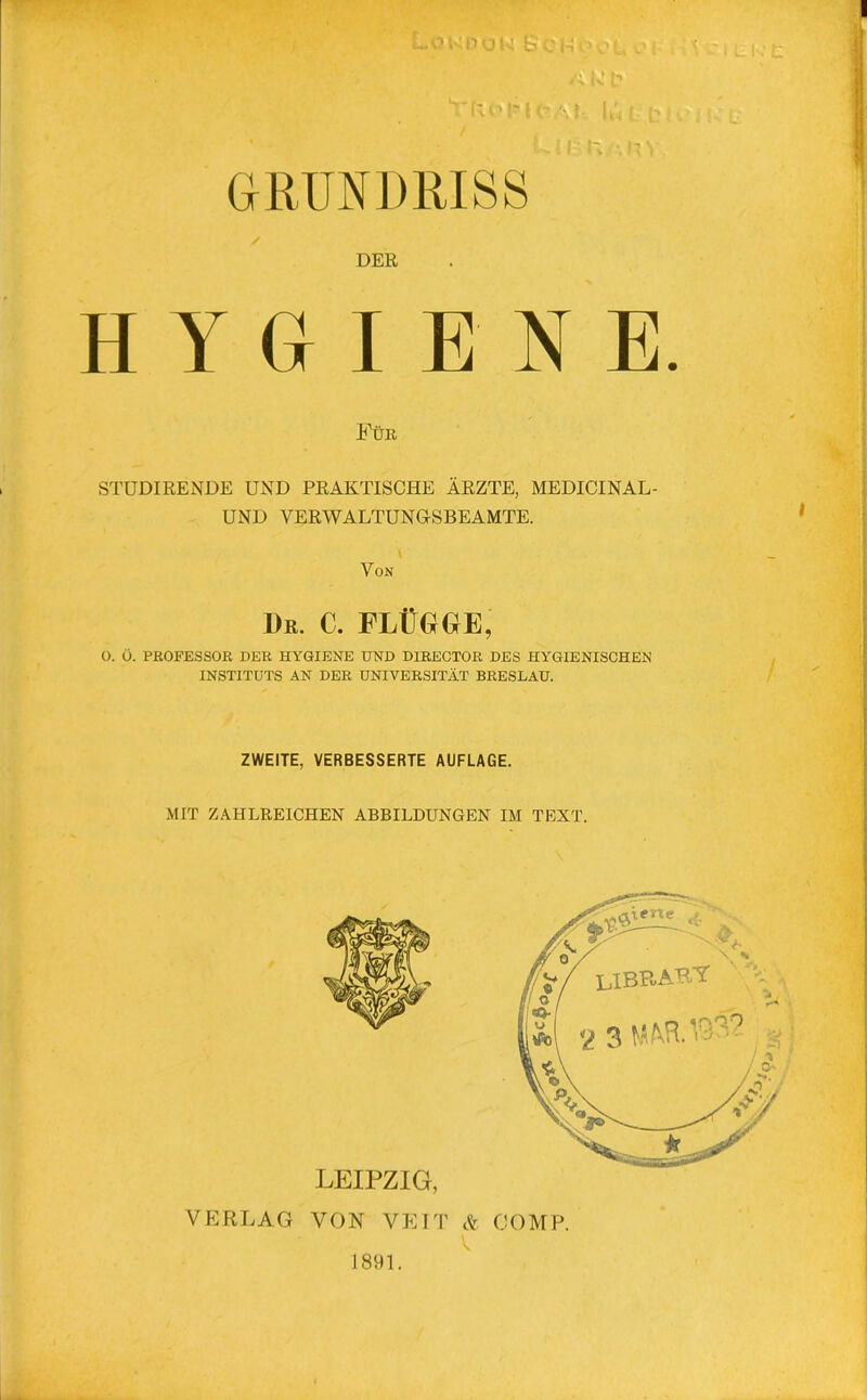 GRUNDRISS / DER HYGIENE. Für studiren.de und praktische Ärzte, medicinal- UND VERWALTUNGSBEAMTE. \ Von 1)e. C. FLÜGGfE, O. Ö. PROFESSOR DER HYGIENE UND DIRECTOR DES HYGIENISCHEN INSTITUTS AN DER UNIVERSITÄT BRESLAU. ZWEITE, VERBESSERTE AUFLAGE. MIT ZAHLREICHEN ABBILDUNGEN IM TEXT. LEIPZIG, VERLAG VON VEIT & COMP.