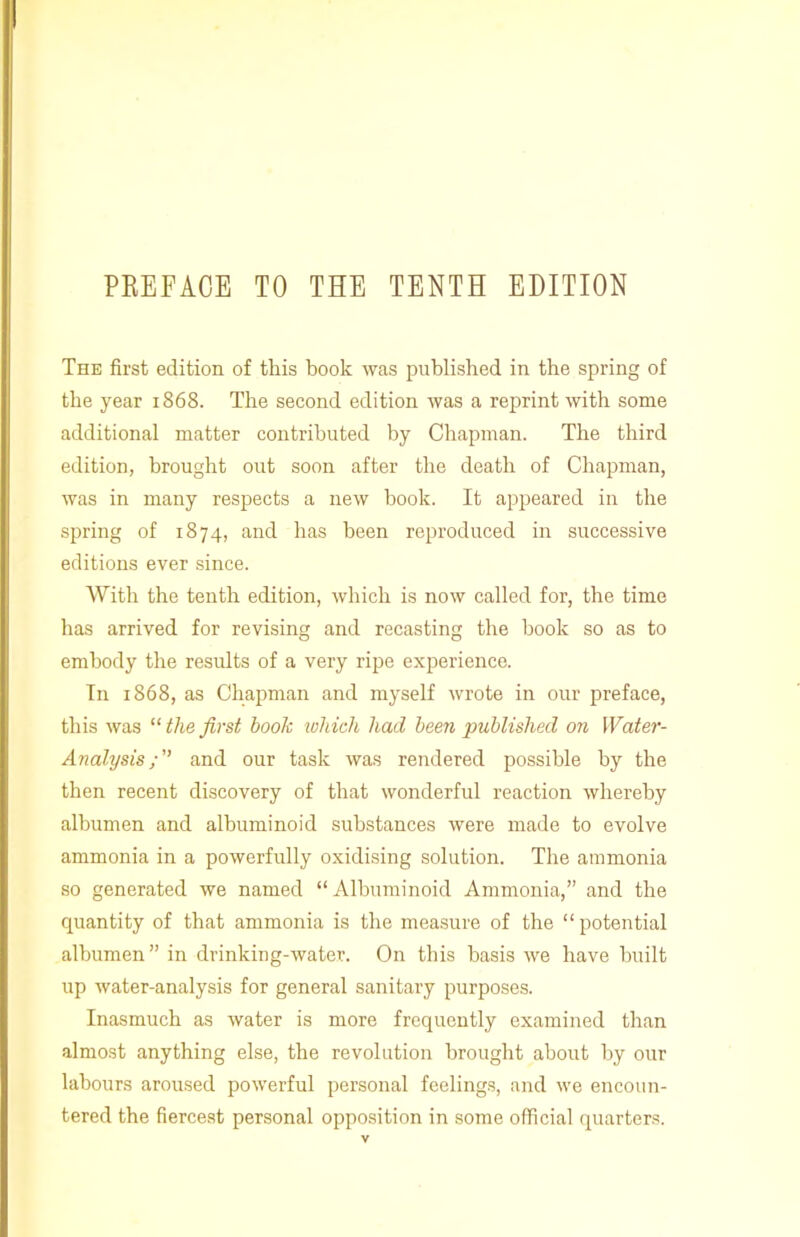 PKEFAOE TO THE TENTH EDITION The first edition of this book was published in the spring of the year 1868. The second edition was a reprint with some additional matter contributed by Chapman. The third edition, brought out soon after the death of Chapman, was in many respects a new book. It appeared in the spring of 1874, and has been reproduced in successive editions ever since. AVith the tenth edition, which is now called for, the time has arrived for revising and recasting the book so as to embody the results of a very ripe experience. In 1868, as Chapman and myself wrote in our preface, this was “ the first book which had been published on Water- Analysis and our task was rendered possible by the then recent discovery of that wonderful reaction whereby albumen and albuminoid substances were made to evolve ammonia in a powerfully oxidising solution. The ammonia so generated we named “Albuminoid Ammonia,” and the quantity of that ammonia is the measure of the “potential albumen” in drinking-water. On this basis we have built up water-analysis for general sanitary purposes. Inasmuch as water is more frequently examined than almost anything else, the revolution brought about by our labours aroused powerful personal feelings, and we encoun- tered the fiercest personal opposition in some official quarters.