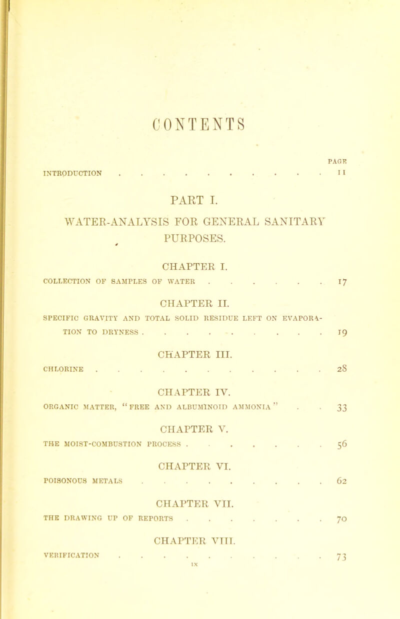 CONTENTS PAGE INTRODUCTION II PART I. WATER-ANALYSIS FOR GENERAL SANITARY PURPOSES. 4 CHAPTER I. COLLECTION OP SAMPLES OP WATER 17 CHAPTER II. SPECIFIC GRAVITY AND TOTAL SOLID RESIDUE LEFT ON EVAPORA- TION TO DRYNESS . . 19 CHAPTER III. CHLORINE 28 CHAPTER IV. ORGANIC MATTER, “FREE AND ALBUMINOID AMMONIA” . . 33 CHAPTER V. THE MOIST-COMBUSTION PROCESS 56 CHAPTER VI. POISONOUS METALS 62 CHAPTER VII. THE DRAWING UP OF REPORTS 70 CHAPTER VTIT. VERIFICATION 73