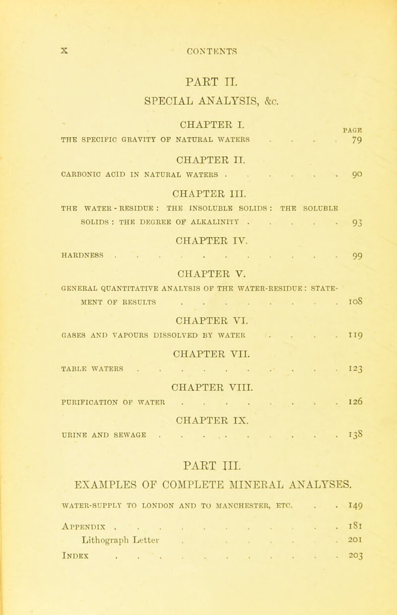 PART IT. SPECIAL ANALYSIS, &c. CHAPTER I. THE SPECIFIC GRAVITY OF NATURAL WATERS PACK 79 CHAPTER II. CARBONIC ACID IN NATURAL WATERS 90 CHAPTER III. THE WATER - RESIDUE : THE INSOLUBLE SOLIDS : THE SOLUBLE SOLIDS : THE DEGREE OF ALKALINITY 93 CHAPTER IV. HARDNESS 99 CHAPTER V. GENERAL QUANTITATIVE ANALYSIS OF THE WATER-RESIDUE : STATE- MENT OF RESULTS IoS CHAPTER VI. GASES AND VAPOURS DISSOLVED BY WATER . . . 119 CHAPTER VII. TABLE WATERS 123 CHAPTER VIII. PURIFICATION OF WATER 126 CHAPTER IX. URINE AND SEWAGE . . . 138 PART III. EXAMPLES OF COMPLETE MINERAL ANALYSES. WATER-SUPPLY TO LONDON AND TO MANCHESTER, ETC. . . I49 Appendix . . 181 Lithograph Letter . ... .201 Index 203