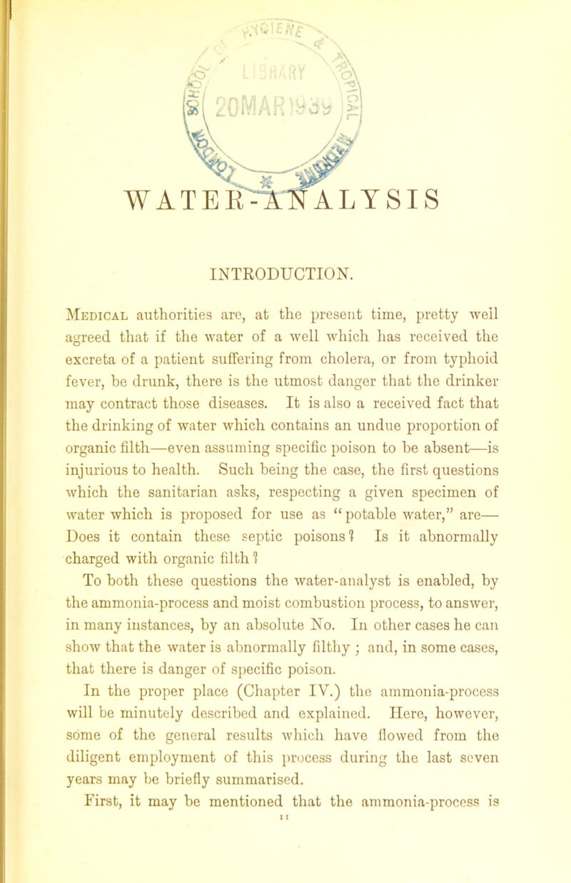 WATER ALYSIS INTRODUCTION. Medical authorities are, at the present time, pretty well agreed that if the water of a well which has received the excreta of a patient suffering from cholera, or from typhoid fever, he drunk, there is the utmost danger that the drinker may contract those diseases. It is also a received fact that the drinking of water which contains an undue proportion of organic filth—even assuming specific poison to he absent—is injurious to health. Such being the case, the first questions which the sanitarian asks, respecting a given specimen of water which is proposed for use as “ potable water,” are— Does it contain these septic poisons'? Is it abnormally charged with organic filth 1 To both these questions the water-analyst is enabled, by the ammonia-process and moist combustion process, to answer, in many instances, by an absolute No. In other cases he can show that the water is abnormally filthy ; and, in some cases, that there is danger of specific poison. In the proper place (Chapter IV.) the ammonia-process will be minutely described and explained. Here, however, some of the general results which have flowed from the diligent employment of this process during the last seven years may be briefly summarised. First, it may be mentioned that the ammonia-process is