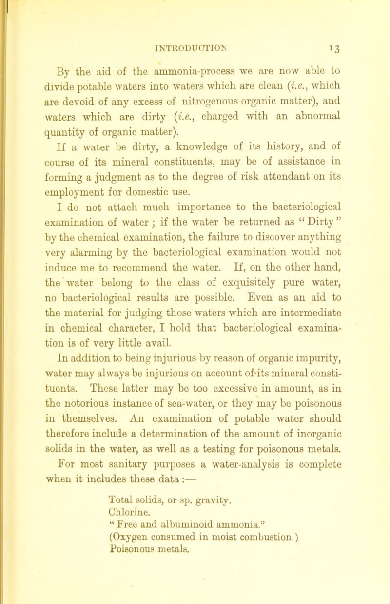 INTRODUCTION *3 By the aid of the ammonia-process we are now able to divide potable waters into waters which are clean (i.e., which are devoid of any excess of nitrogenous organic matter), and waters which are dirty (i.e., charged with an abnormal quantity of organic matter). If a water be dirty, a knowledge of its history, and of course of its mineral constituents, may be of assistance in forming a judgment as to the degree of risk attendant on its employment for domestic use. I do not attach much importance to the bacteriological examination of water; if the water be returned as “ Dirty ” by the chemical examination, the failure to discover anything very alarming by the bacteriological examination would not induce me to recommend the water. If, on the other hand, the water belong to the class of exquisitely pure water, no bacteriological results are possible. Even as an aid to the material for judging those waters which are intermediate in chemical character, I hold that bacteriological examina- tion is of very little avail. In addition to being injurious by reason of organic impurity, water may always be injurious on account of-its mineral consti- tuents. These latter may be too excessive in amount, as in the notorious instance of sea-water, or they may be poisonous in themselves. An examination of potable water should therefore include a determination of the amount of inorganic solids in the water, as well as a testing for poisonous metals. For most sanitary purposes a water-analysis is complete when it includes these data :— Total solids, or sp. gravity. Chlorine. “ Free and albuminoid ammonia.” (Oxygen consumed in moist combustion.) Poisonous metals.