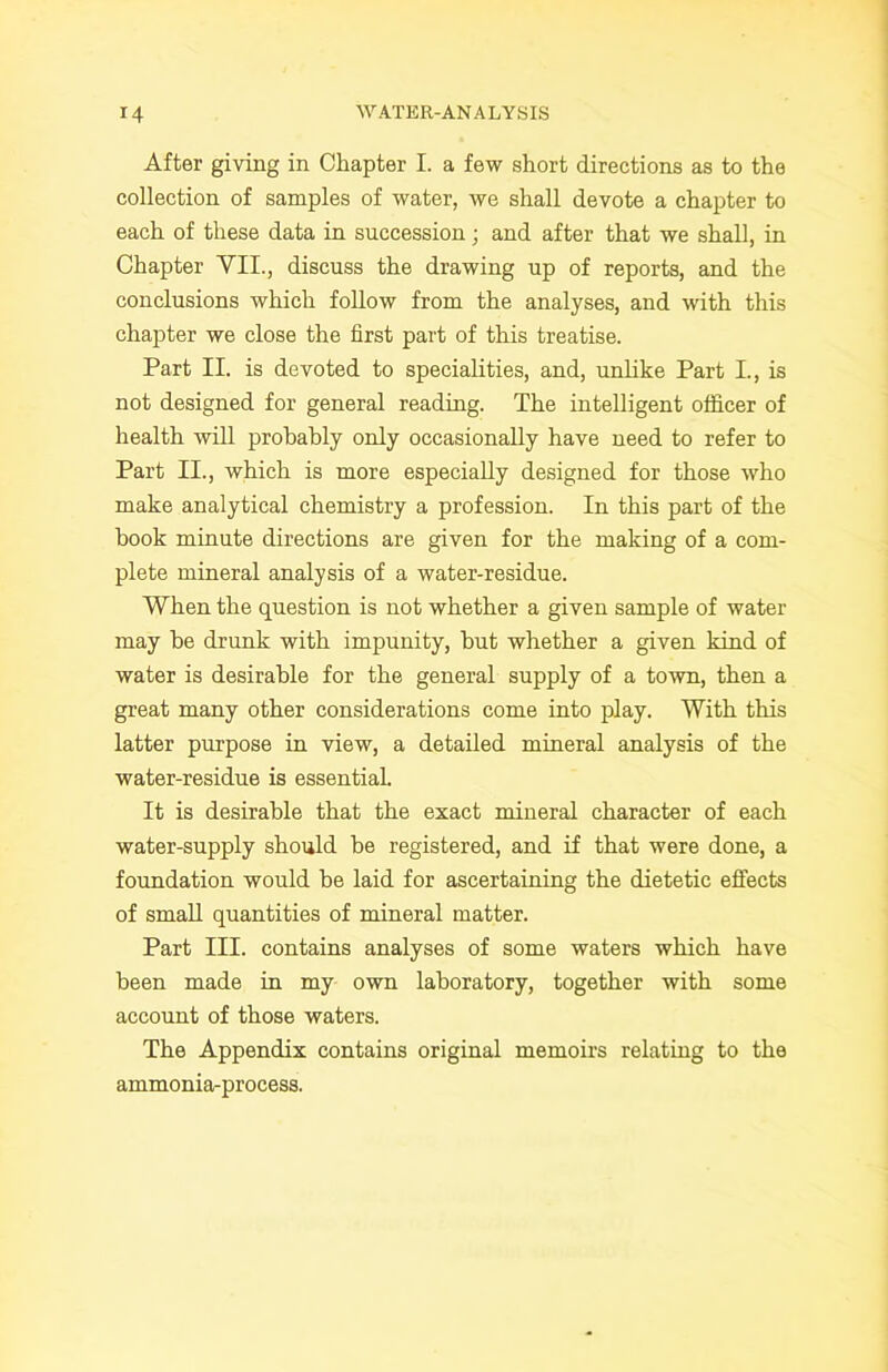 After giving in Chapter I. a few short directions as to the collection of samples of water, we shall devote a chapter to each of these data in succession; and after that we shall, in Chapter VII., discuss the drawing up of reports, and the conclusions which follow from the analyses, and with this chapter we close the first part of this treatise. Part II. is devoted to specialities, and, unlike Part I., is not designed for general reading. The intelligent officer of health will prohahly only occasionally have need to refer to Part II., which is more especially designed for those who make analytical chemistry a profession. In this part of the hook minute directions are given for the making of a com- plete mineral analysis of a water-residue. When the question is not whether a given sample of water may he drunk with impunity, but whether a given kind of water is desirable for the general supply of a town, then a great many other considerations come into play. With this latter purpose in view, a detailed mineral analysis of the water-residue is essential. It is desirable that the exact mineral character of each water-supply should be registered, and if that were done, a foundation would be laid for ascertaining the dietetic effects of small quantities of mineral matter. Part III. contains analyses of some waters which have been made in my own laboratory, together with some account of those waters. The Appendix contains original memoirs relating to the ammonia-process.