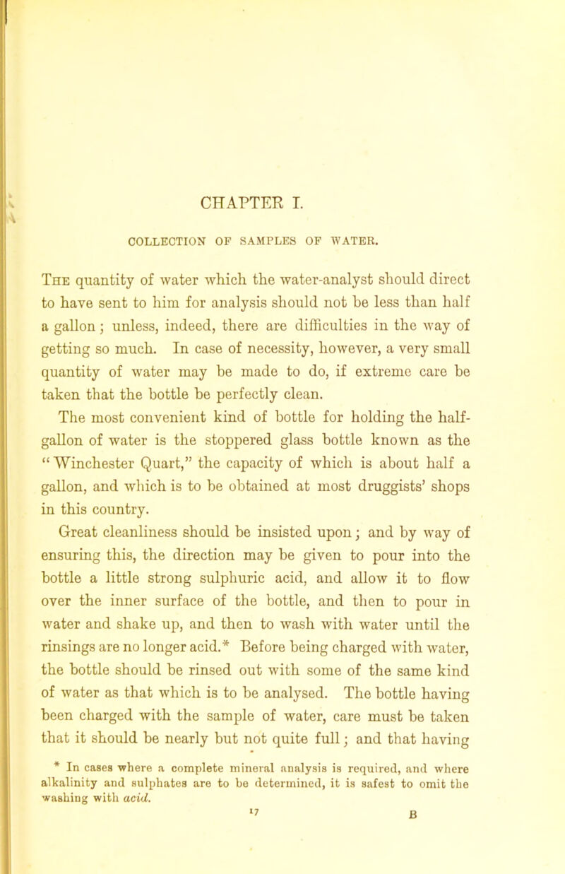 COLLECTION OF SAMPLES OF WATER. The quantity of water which the water-analyst should direct to have sent to him for analysis should not he less than half a gallon; unless, indeed, there are difficulties in the way of getting so much. In case of necessity, however, a very small quantity of water may be made to do, if extreme care be taken that the bottle he perfectly clean. The most convenient kind of bottle for holding the half- gallon of water is the stoppered glass bottle known as the “Winchester Quart,” the capacity of which is about half a gallon, and which is to be obtained at most druggists’ shops in this country. Great cleanliness should be insisted upon; and by way of ensuring this, the direction may he given to pour into the bottle a little strong sulphuric acid, and allow it to flow over the inner surface of the bottle, and then to pour in water and shake up, and then to wash with water until the rinsings are no longer acid.* Before being charged with water, the bottle should he rinsed out with some of the same kind of water as that which is to he analysed. The bottle having been charged with the sample of water, care must he taken that it should be nearly but not quite full; and that having * In cases where a complete mineral analysis is required, and where alkalinity and sulphates are to be determined, it is safest to omit the washing with acid. >7 B