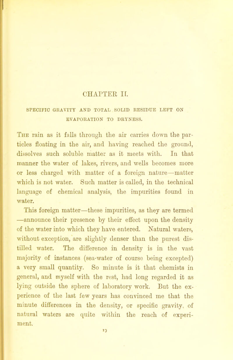 SPECIFIC GRAVITY AND TOTAL SOLID RESIDUE LEFT ON EVAPORATION TO DRYNESS. The rain as it falls through the air carries down the par- ticles floating in the air, and having reached the ground, dissolves such soluble matter as it meets with. In that manner the water of lakes, rivers, and wells becomes more or less charged with matter of a foreign nature—matter which is not water. Such matter is called, in the technical language of chemical analysis, the impurities found in water. This foreign matter—these impurities, as they are termed —announce their presence by their effect upon the density of the water into which they have entered. Natural waters, without exception, are slightly denser than the purest dis- tilled water. The difference in density is in the vast majority of instances (sea-water of course being excepted) a very small quantity. So minute is it that chemists in general, and myself with the rest, had long regarded it as lying outside the sphere of laboratory work. But the ex- perience of the last few years has convinced me that the minute differences in the density, or specific gravity, of natural waters are quite within the reach of experi- ment. >2