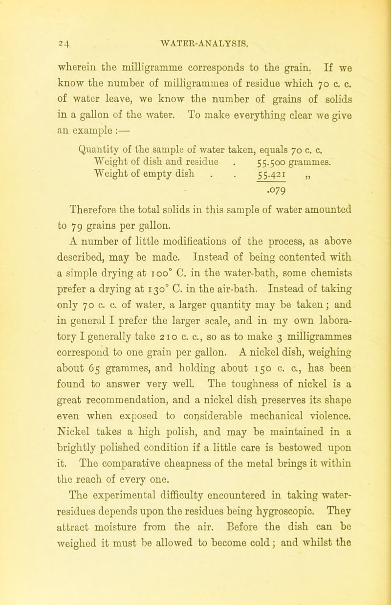 wherein the milligramme corresponds to the grain. If we know the number of milligrammes of residue which 70 c. c. of water leave, we know the number of grains of solids in a gallon of the water. To make everything clear we give an example :— Quantity of the sample of water taken, equals 70 c. c. Weight of dish and residue . 55.500 grammes. Weight of empty dish . . 55.421 „ .079 Therefore the total solids in this sample of water amounted to 79 grains per gallon. A number of little modifications of the process, as above described, may be made. Instead of being contented with a simple drying at 1 oo° 0. in the water-bath, some chemists prefer a drying at 130° C. in the air-bath. Instead of taking only 70 c. c. of water, a larger quantity may be taken; and in general I prefer the larger scale, and in my own labora- tory I generally take 210 c. c., so as to make 3 milligrammes correspond to one grain per gallon. A nickel dish, weighing about 65 grammes, and holding about 150 c. e., has been found to answer very well. The toughness of nickel is a great recommendation, and a nickel dish preserves its shape even when exposed to considerable mechanical violence. Nickel takes a high polish, and may he maintained in a brightly polished condition if a little care is bestowed upon it. The comparative cheapness of the metal brings it within the reach of every one. The experimental difficulty encountered in taking water- residues depends upon the residues being hygroscopic. They attract moisture from the air. Before the dish can be weighed it must be allowed to become cold; and whilst the