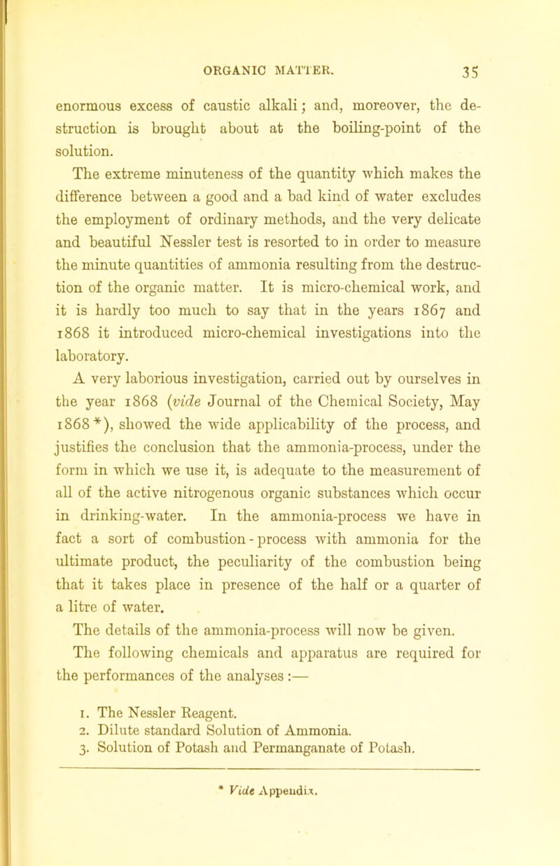 enormous excess of caustic alkali; and, moreover, the de- struction is brought about at the boiling-point of the solution. The extreme minuteness of the quantity which makes the difference between a good and a bad kind of water excludes the employment of ordinary methods, and the very delicate and beautiful Nessler test is resorted to in order to measure the minute quantities of ammonia resulting from the destruc- tion of the organic matter. It is micro-chemical work, and it is hardly too much to say that in the years 1867 and 1868 it introduced micro-chemical investigations into the laboratory. A very laborious investigation, carried out by ourselves in the year 1868 (vide Journal of the Chemical Society, May 1868*), showed the wide applicability of the process, and justifies the conclusion that the ammonia-process, under the form in which we use it, is adequate to the measurement of all of the active nitrogenous organic substances which occur in drinking-water. In the ammonia-process we have in fact a sort of combustion - process with ammonia for the ultimate product, the peculiarity of the combustion being that it takes place in presence of the half or a quarter of a litre of water. The details of the ammonia-process will now be given. The following chemicals and apparatus are required for the performances of the analyses :— 1. The Nessler Eeagent. 2. Dilute standard Solution of Ammonia. 3. Solution of Potash and Permanganate of Potash. Vide Appendix.