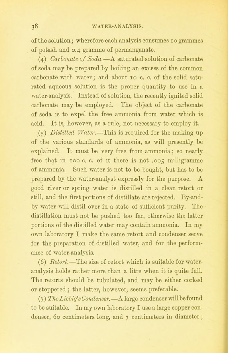 of the solution; wherefore each analysis consumes io grammes of potash and 0.4 gramme of permanganate. (4) Carbonate of Soda.—A saturated solution of carbonate of soda may be prepared by boiling an excess of the common carbonate with water; and about 10 c. c. of the solid satu- rated aqueous solution is the proper quantity to use in a water-analysis. Instead of solution, the recently ignited solid carbonate may be employed. The object of the carbonate of soda is to expel the free ammonia from water which is acid. It is, however, as a rule, not necessary to employ it. (5) Distilled Water.—This is required for the making up of the various standards of ammonia, as will presently be explained. It must be very free from ammonia; so nearly free that in 100 c. c. of it there is not .005 milligramme of ammonia. Such water is not to be bought, but has to be prepared by the water-analyst expressly for the purpose. A good river or spring water is distilled in a clean retort or still, and the first portions of distillate are rejected. By-and- by water will distil over in a state of sufficient purity. The distillation must not be pushed too far, otherwise the latter portions of the distilled water may contain ammonia. In my own laboratory I make the same retort and condenser serve for the preparation of distilled water, and for the perform- ance of water-analysis. (6) Retort.—The size of retort which is suitable for water- analysis holds rather more than a litre when it is quite full. The retorts should be tubulated, and may be either corked or stoppered; the latter, however, seems preferable. (7) The Liebig's Condenser.—A large condenser will be found to be suitable. In my own laboratory I use a large copper con- denser, 60 centimeters long, and 7 centimeters in diameter ;