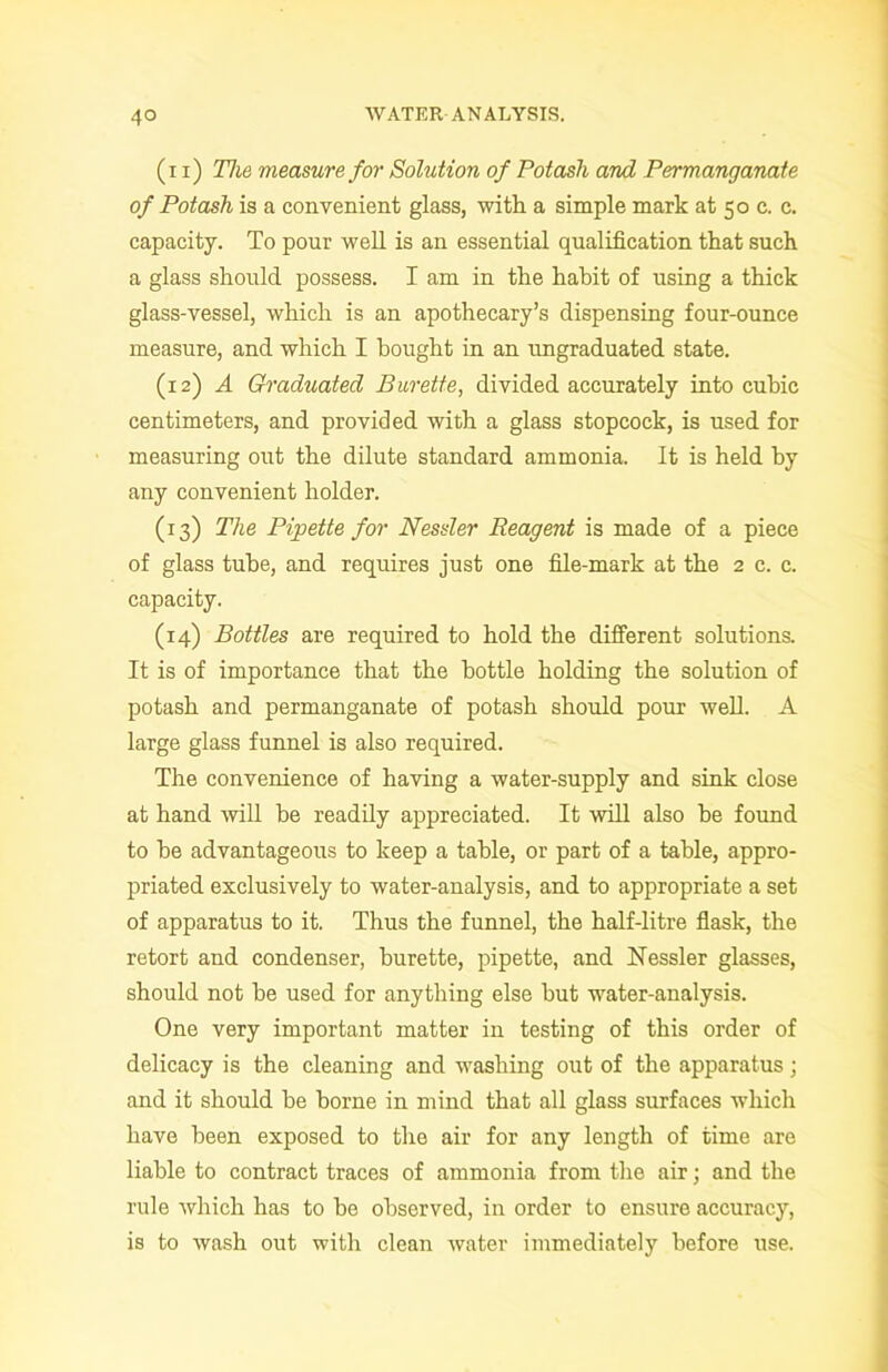 (i i) The measure for Solution of Potash and Permanganate of Potash is a convenient glass, with a simple mark at 50 c. c. capacity. To pour well is an essential qualification that such a glass should possess. I am in the habit of using a thick glass-vessel, which is an apothecary’s dispensing four-ounce measure, and which I bought in an ungraduated state. (12) A Graduated Burette, divided accurately into cubic centimeters, and provided with a glass stopcock, is used for measuring out the dilute standard ammonia. It is held by any convenient holder. (13) The Pipette for Nessler Reagent is made of a piece of glass tube, and requires just one file-mark at the 2 c. c. capacity. (14) Bottles are required to hold the different solutions. It is of importance that the bottle holding the solution of potash and permanganate of potash should pour well. A large glass funnel is also required. The convenience of having a water-supply and sink close at hand will be readily appreciated. It will also he found to he advantageous to keep a table, or part of a table, appro- priated exclusively to water-analysis, and to appropriate a set of apparatus to it. Thus the funnel, the half-litre flask, the retort and condenser, burette, pipette, and Nessler glasses, should not he used for anything else hut water-analysis. One very important matter in testing of this order of delicacy is the cleaning and washing out of the apparatus; and it should be borne in mind that all glass surfaces which have been exposed to the air for any length of time are liable to contract traces of ammonia from the air; and the rule which has to be observed, in order to ensure accuracy, is to wash out with clean water immediately before use.