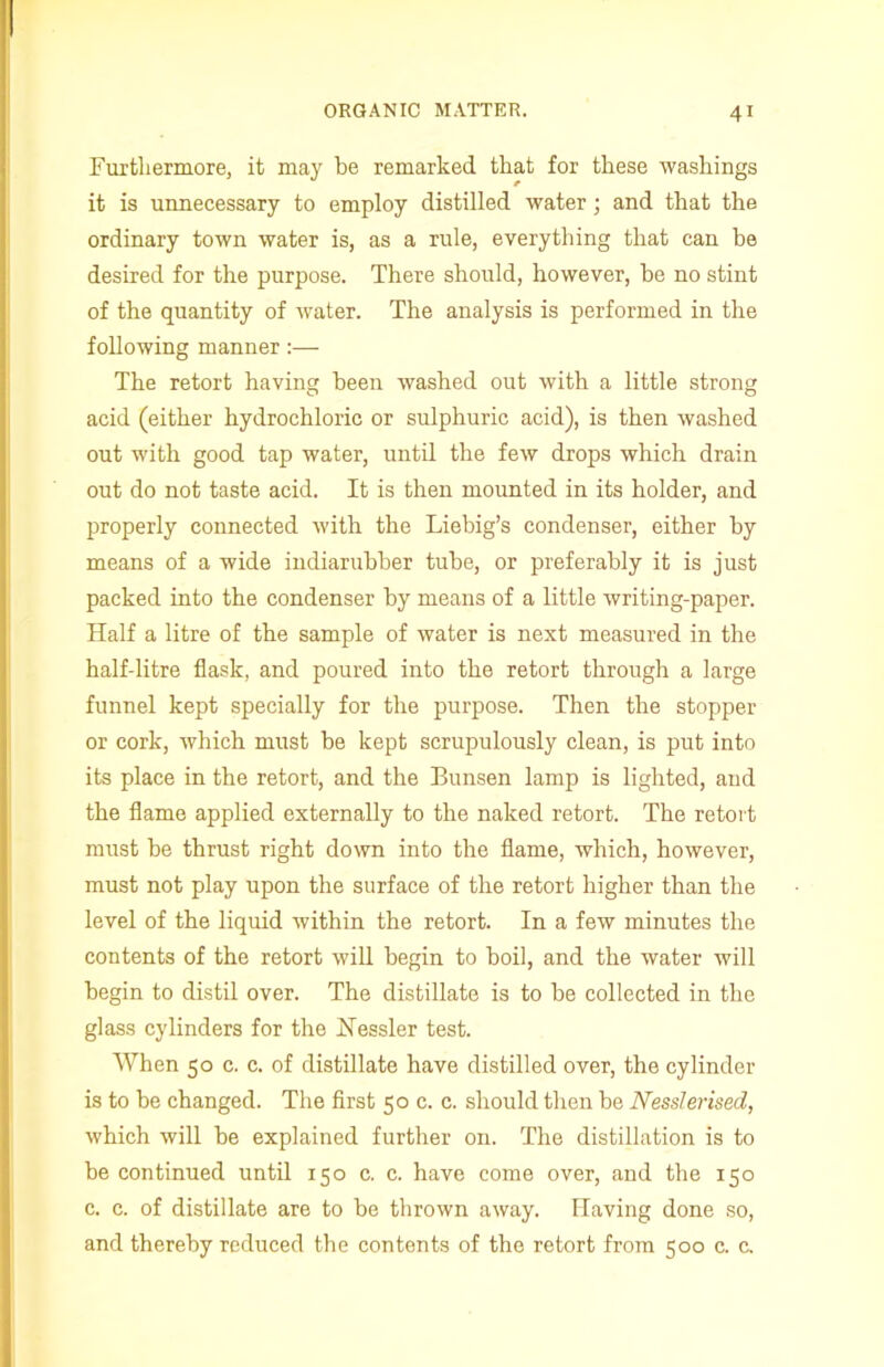 Furthermore, it may be remarked that for these washings it is unnecessary to employ distilled water ; and that the ordinary town water is, as a rule, everything that can be desired for the purpose. There should, however, be no stint of the quantity of water. The analysis is performed in the following manner :— The retort having been washed out with a little strong acid (either hydrochloric or sulphuric acid), is then washed out with good tap water, until the few drops which drain out do not taste acid. It is then mounted in its holder, and properly connected with the Liebig’s condenser, either by means of a wide indiarubber tube, or preferably it is just packed into the condenser by means of a little writing-paper. Half a litre of the sample of water is next measured in the half-litre flask, and poured into the retort through a large funnel kept specially for the purpose. Then the stopper or cork, which must be kept scrupulously clean, is put into its place in the retort, and the Bunsen lamp is lighted, and the flame applied externally to the naked retort. The retort must be thrust right down into the flame, which, however, must not play upon the surface of the retort higher than the level of the liquid within the retort. In a few minutes the contents of the retort will begin to boil, and the water will begin to distil over. The distillate is to be collected in the glass cylinders for the Hessler test. When 50 c. c. of distillate have distilled over, the cylinder is to be changed. The first 50 c. c. should then be Nesslerised, which will be explained further on. The distillation is to be continued until 150 c. c. have come over, and the 150 c. c. of distillate are to be thrown away. Having done so, and thereby reduced the contents of the retort from 500 c. c.