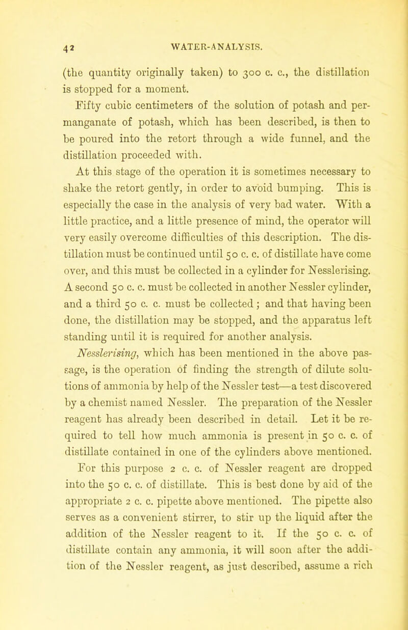 (the quantity originally taken) to 300 c. c., the distillation is stopped for a moment. Fifty cubic centimeters of the solution of potash and per- manganate of potash, which has been described, is then to be poured into the retort through a wide funnel, and the distillation proceeded with. At this stage of the operation it is sometimes necessary to shake the retort gently, in order to avoid bumping. This is especially the case in the analysis of very bad water. With a little practice, and a little presence of mind, the operator will very easily overcome difficulties of this description. The dis- tillation must be continued until 50 c. c. of distillate have come over, and this must be collected in a cylinder for Nesslerising. A second 50 c. c. must be collected in another Nessler cylinder, and a third 50 c. c. must be collected; and that having been done, the distillation may be stopped, and the apparatus left standing until it is required for another analysis. Nesslerising, which has been mentioned in the above pas- sage, is the operation of finding the strength of dilute solu- tions of ammonia by help of the Aessler test—a test discovered by a chemist named Nessler. The preparation of the Aessler reagent has already been described in detail. Let it be re- quired to tell how much ammonia is present in 50 c. c. of distillate contained in one of the cylinders above mentioned. For this purpose 2 c. c. of Nessler reagent are dropped into the 50 c. c. of distillate. This is best done by aid of the appropriate 2 c. c. pipette above mentioned. The pipette also serves as a convenient stirrer, to stir up the liquid after the addition of the Aessler reagent to it. If the 50 c. c. of distillate contain any ammonia, it will soon after the addi- tion of the Nessler reagent, as just described, assume a rich