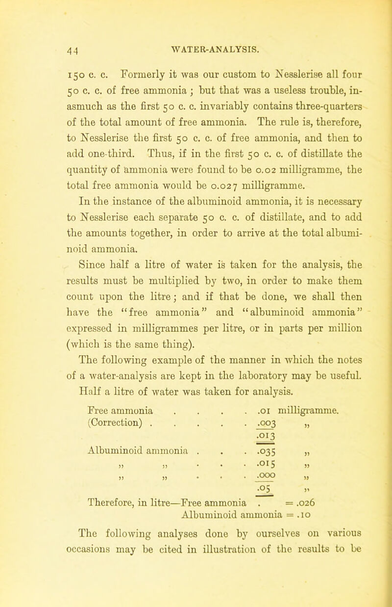 150 c. c. Formerly it was our custom to Nesslerise all four 50 c. c. of free ammonia ; but that was a useless trouble, in- asmuch as the first 50 c. c. invariably contains three-quarters of the total amount of free ammonia. The rule is, therefore, to Nesslerise the first 50 c. c. of free ammonia, and then to add one-third. Thus, if in the first 50 c. c. of distillate the quantity of ammonia were found to be 0.02 milligramme, the total free ammonia would be 0.027 milligramme. In the instance of the albuminoid ammonia, it is necessary to Nesslerise each separate 50 c. c. of distillate, and to add the amounts together, in order to arrive at the total albumi- noid ammonia. Since half a litre of water is taken for the analysis, the results must be multiplied by two, in order to make them count upon the litre; and if that be done, we shall then have the “free ammonia” and “albuminoid ammonia” expressed in milligrammes per litre, or in parts per million (which is the same thing). The following example of the manner in which the notes of a water-analysis are kept in the laboratory may be useful. Half a litre of water was taken for analysis. Free ammonia .... .01 milligramme. (Correction) ■003 •013 Albuminoid ammonia . •035 » >> 5J ... .015 » 5) >> • .000 ~QT Therefore, in litre—Free ammonia . = .026 Albuminoid ammonia = .10 The following analyses done by ourselves on various occasions may be cited in illustration of the results to be