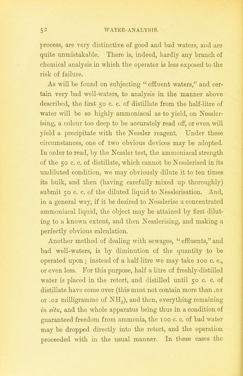 process, are very distinctive of good and bad waters, and are quite unmistakable. There is, indeed, hardly any branch of chemical analysis in which the operator is less exposed to the risk of failure. As will be found on subjecting “ effluent waters,” and cer- tain very bad well-waters, to analysis in the manner above described, the first 50 c. c. of distillate from the half-litre of water will be so highly ammoniacal as to yield, on Nessler- ising, a colour too deep to be accurately read off, or even will yield a precipitate with the Nessler reagent. Under these circumstances, one of two obvious devices may be adopted. In order to read, by the Nessler test, the ammoniacal strength of the 50 c. c. of distillate, which cannot be Uesslerised in its undiluted condition, we may obviously dilute it to ten times its bulk, and then (having carefully mixed up thoroughly) submit 50 c. c. of the diluted liquid to Xesslerisation. And, in a general way, if it be desired to Aesslerise a concentrated ammoniacal liquid, the object may be attained by first dilut- ing to a known extent, and then Xesslerising, and making a perfectly obvious calculation. Another method of dealing with sewages, “ effluents,” and bad well-waters, is by diminution of the quantity to be operated upon ; instead of a half-litre we may take 100 c. c., or even less. For this purpose, half a litre of freshly-distilled water is placed in the retort, and distilled until 50 c. c. of distillate have come over (this must not contain more than .01 or .02 milligramme of NH3), and then, everything remaining in situ, and the whole apparatus being thus in a condition of guaranteed freedom from ammonia, the 100 c. c. of bad water may be dropped directly into the retort, and the operation proceeded with in the usual manner. In these cases the