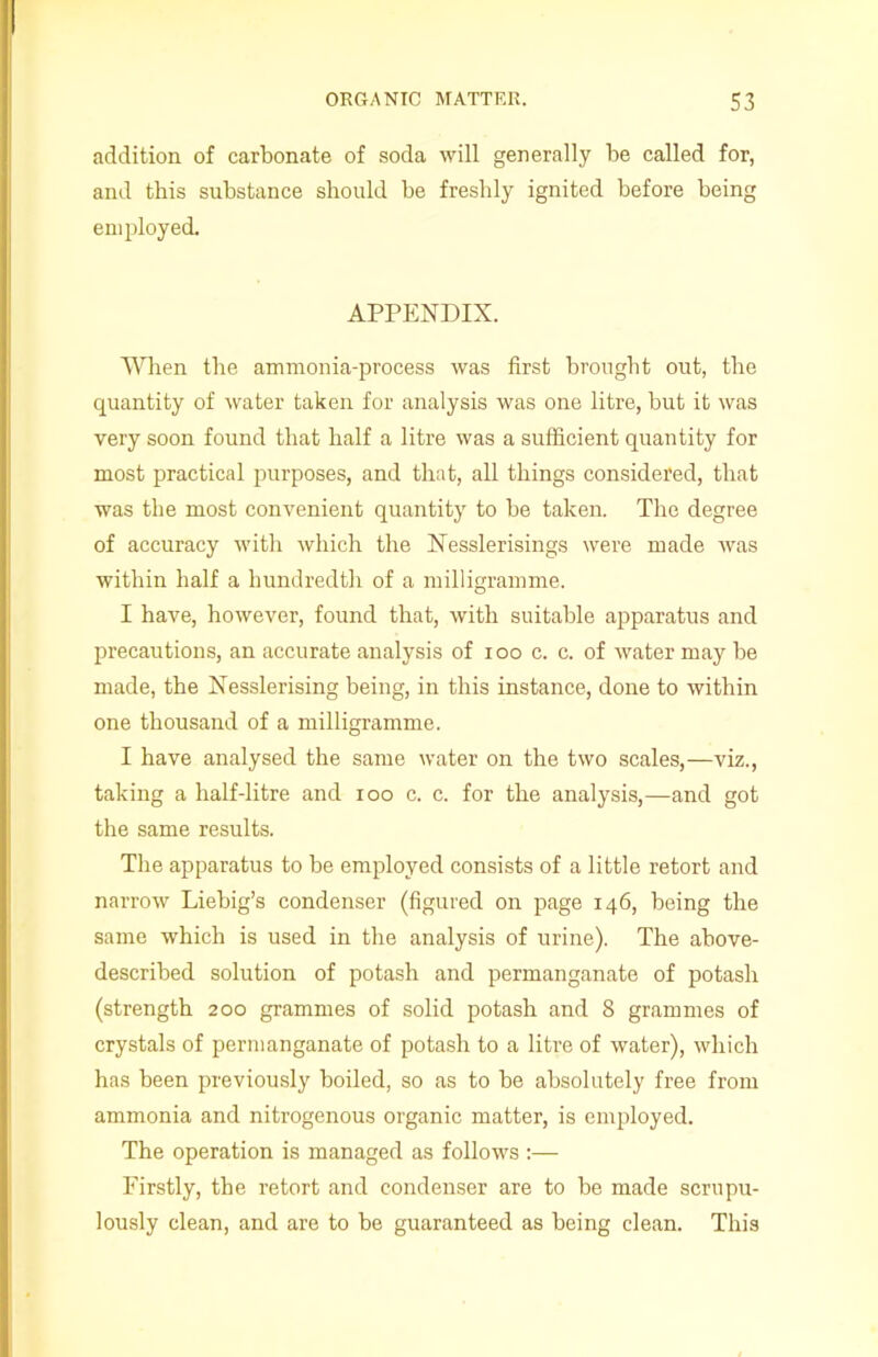 addition of carbonate of soda will generally be called for, and this substance should be freshly ignited before being employed. APPENDIX. When the ammonia-process was first brought out, the quantity of water taken for analysis was one litre, but it was very soon found that half a litre was a sufficient quantity for most practical purposes, and that, all things considered, that was the most convenient quantity to be taken. The degree of accuracy with which the Nesslerisings were made Avas within half a hundredth of a milligramme. I have, however, found that, with suitable apparatus and precautions, an accurate analysis of ioo c. c. of Avater may be made, the Nesslerising being, in this instance, done to Avithin one thousand of a milligramme. I have analysed the same Avater on the tAVO scales,—viz., taking a half-litre and ioo c. c. for the analysis,—and got the same results. The apparatus to be employed consists of a little retort and narroAV Liebig’s condenser (figured on page 146, being the same which is used in the analysis of urine). The above- described solution of potash and permanganate of potash (strength 200 grammes of solid potash and 8 grammes of crystals of permanganate of potash to a litre of Avater), which has been previously boiled, so as to be absolutely free from ammonia and nitrogenous organic matter, is employed. The operation is managed as follows Firstly, the retort and condenser are to be made scrupu- lously clean, and are to be guaranteed as being clean. This