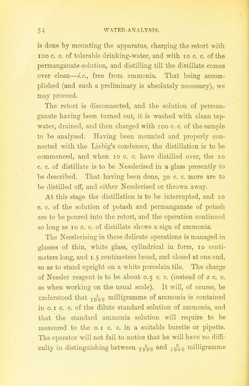 is done by mounting the apparatus, charging the retort with i oo c. c. of tolerable drinking-water, and with i o c. c. of the permanganate-solution, and distilling till the distillate comes over clean—i.e., free from ammonia. That being accom- plished (and such a preliminary is absolutely necessary), we may proceed. The retort is disconnected, and the solution of perman- ganate having been turned out, it is washed with clean tap- water, drained, and then charged with i oo c. c. of the sample to be analysed. Having been mounted and properly con- nected with the Liebig’s condenser, the distillation is to be commenced, and when io c. c. have distilled over, the io c. c. of distillate is to be Nesslerised in a glass presently to be described. That having been done, 30 c. c. more are to be distilled off, and either Nesslerised or thrown away. At this stage the distillation is to be interrupted, and 10 c. c. of the solution of potash and permanganate of potash are to be poured into the retort, and the operation continued so long as 10 c. c. of distillate shows a sign of ammonia. The Nesslerising in these delicate operations is managed in glasses of thin, white glass, cylindrical in form, 10 centi- meters long, and 1.5 centimeters broad, and closed at one end, so as to stand upright on a white porcelain tile. The charge of Nessler reagent is to be about 0.5 c. c. (instead of 2 c. c. as when working on the usual scale). It will, of course, be understood that xnViT milligramme of ammonia is contained in o. 1 c. c. of the dilute standard solution of ammonia, and that the standard ammonia solution will require to be measured to the o. 1 c. c. in a suitable burette or pipette. The operator will not fail to notice that he will have no diffi- culty in distinguishing between T0\nj ancl nrou milligramme