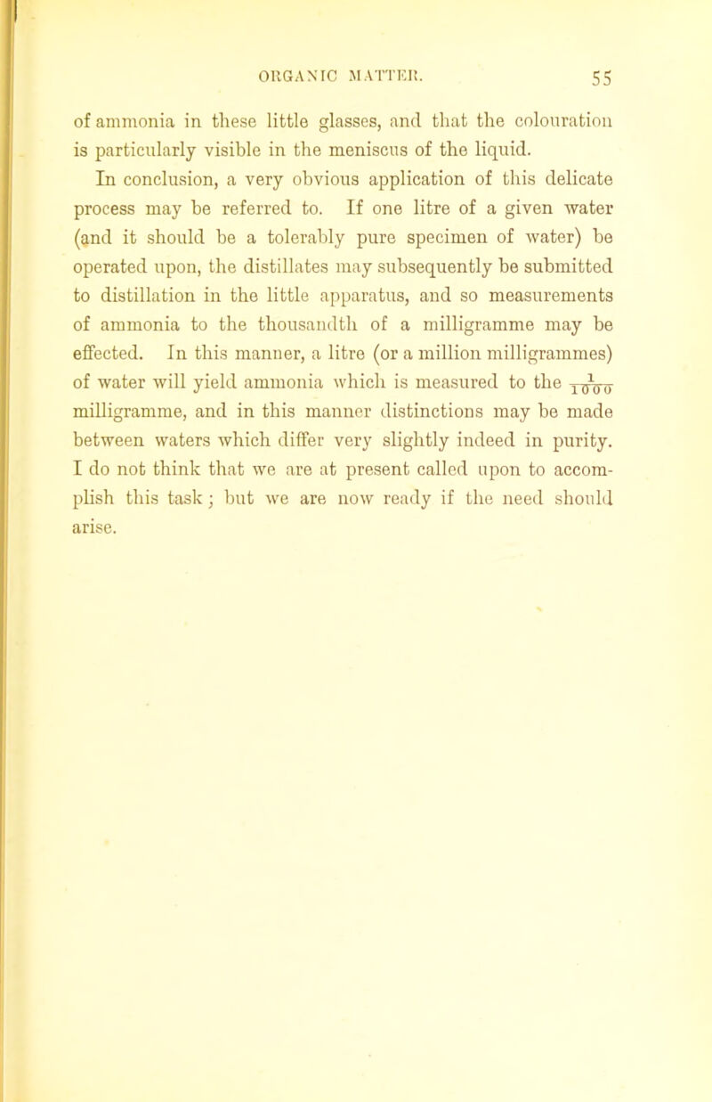 of ammonia in these little glasses, and that the colouration is particularly visible in the meniscus of the liquid. In conclusion, a very obvious application of this delicate process may he referred to. If one litre of a given water (and it should be a tolerably pure specimen of water) be operated upon, the distillates may subsequently he submitted to distillation in the little apparatus, and so measurements of ammonia to the thousandth of a milligramme may be effected. In this manuer, a litre (or a million milligrammes) of water will yield ammonia which is measured to the milligramme, and in this manner distinctions may he made between waters which differ very slightly indeed in purity. I do not think that we are at present called upon to accom- plish this task; but we are now ready if the need should arise.