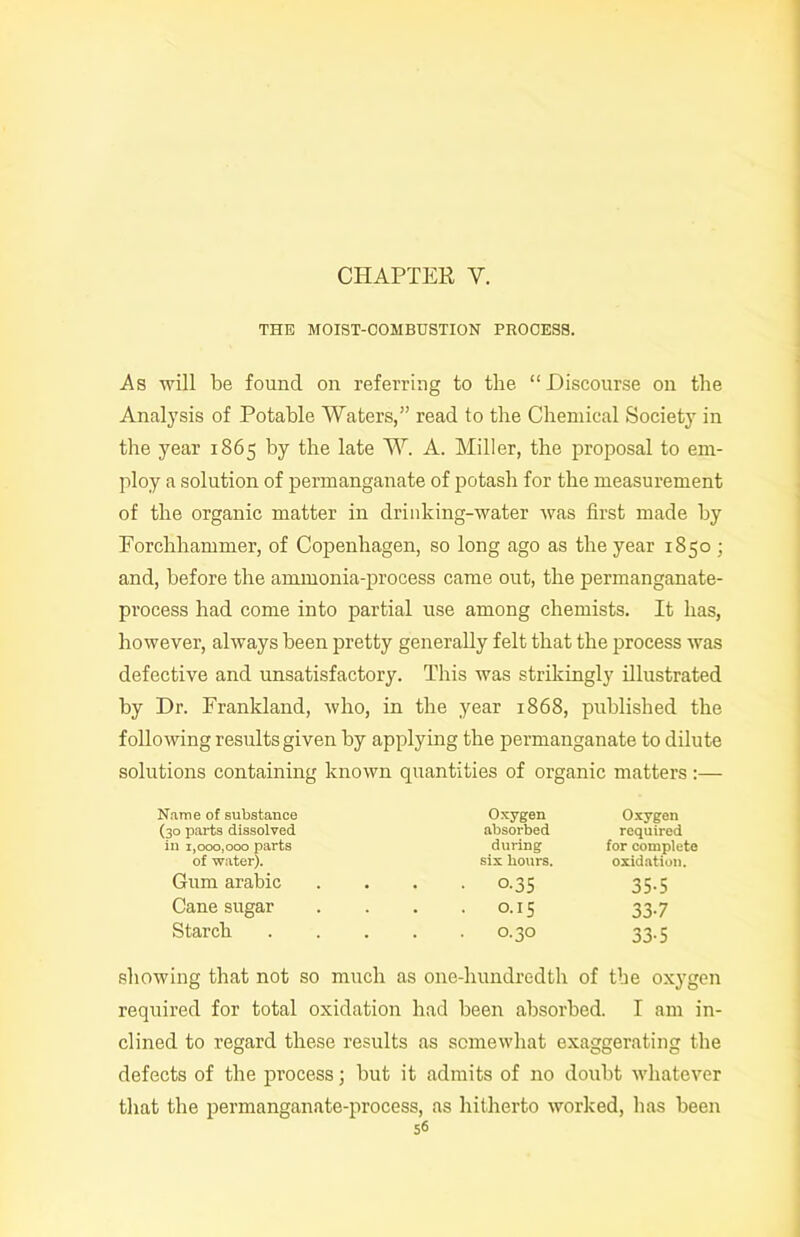 THE MOIST-COMBUSTION PROCESS. As will be found on referring to the “Discourse on the Analysis of Potable Waters,” read to the Chemical Society in the year 1865 by the late W. A. Miller, the proposal to em- ploy a solution of permanganate of potash for the measurement of the organic matter in drinking-water was first made by Forchhammer, of Copenhagen, so long ago as the year 1850 ; and, before the ammonia-process came out, the permanganate- process had come into partial use among chemists. It has, however, always been pretty generally felt that the process was defective and unsatisfactory. This was strikingly illustrated by Dr. Frankland, who, in the year 1868, published the following results given by applying the permanganate to dilute solutions containing known quantities of organic matters :— Name of substance Oxygen Oxygen (30 parts dissolved absorbed required in 1,000,000 parts of water). during for complete six hours. oxidation. Gum arabic • O.35 35-5 Cane sugar . O.15 337 Starch . O.30 33-5 showing that not so much as one-hundredth of the oxygen required for total oxidation had been absorbed. I am in- clined to regard these results as somewhat exaggerating the defects of the process; but it admits of no doubt whatever that the permanganate-process, as hitherto worked, has been