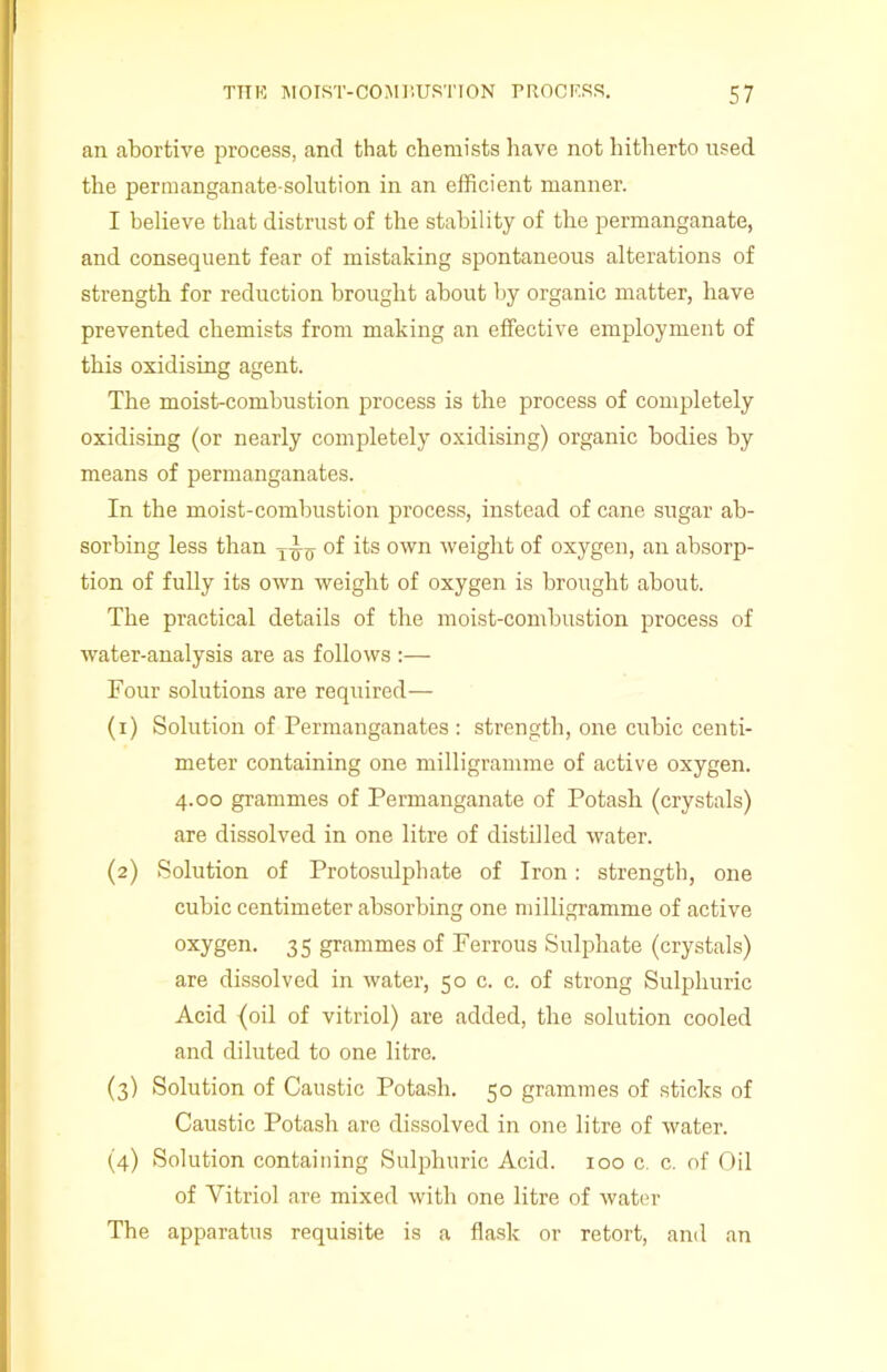 an abortive process, and that chemists have not hitherto used the permanganate-solution in an efficient manner. I believe that distrust of the stability of the permanganate, and consequent fear of mistaking spontaneous alterations of strength for reduction brought about by organic matter, have prevented chemists from making an effective employment of this oxidising agent. The moist-combustion process is the process of completely oxidising (or nearly completely oxidising) organic bodies by means of permanganates. In the moist-combustion process, instead of cane sugar ab- sorbing less than T^-0- of its own weight of oxygen, an absorp- tion of fully its own weight of oxygen is brought about. The practical details of the moist-combustion process of water-analysis are as follows :— Four solutions are required— (1) Solution of Permanganates : strength, one cubic centi- meter containing one milligramme of active oxygen. 4.00 grammes of Permanganate of Potash (crystals) are dissolved in one litre of distilled water. (2) Solution of Protosulphate of Iron: strength, one cubic centimeter absorbing one milligramme of active oxygen. 35 grammes of Ferrous Sulphate (crystals) are dissolved in water, 50 c. c. of strong Sulphuric Acid {oil of vitriol) are added, the solution cooled and diluted to one litre. (3) Solution of Caustic Potash. 50 grammes of sticks of Caustic Potash are dissolved in one litre of water. (4) Solution containing Sulphuric Acid. 100 c. c. of Oil of Vitriol are mixed with one litre of water The apparatus requisite is a flask or retort, and an