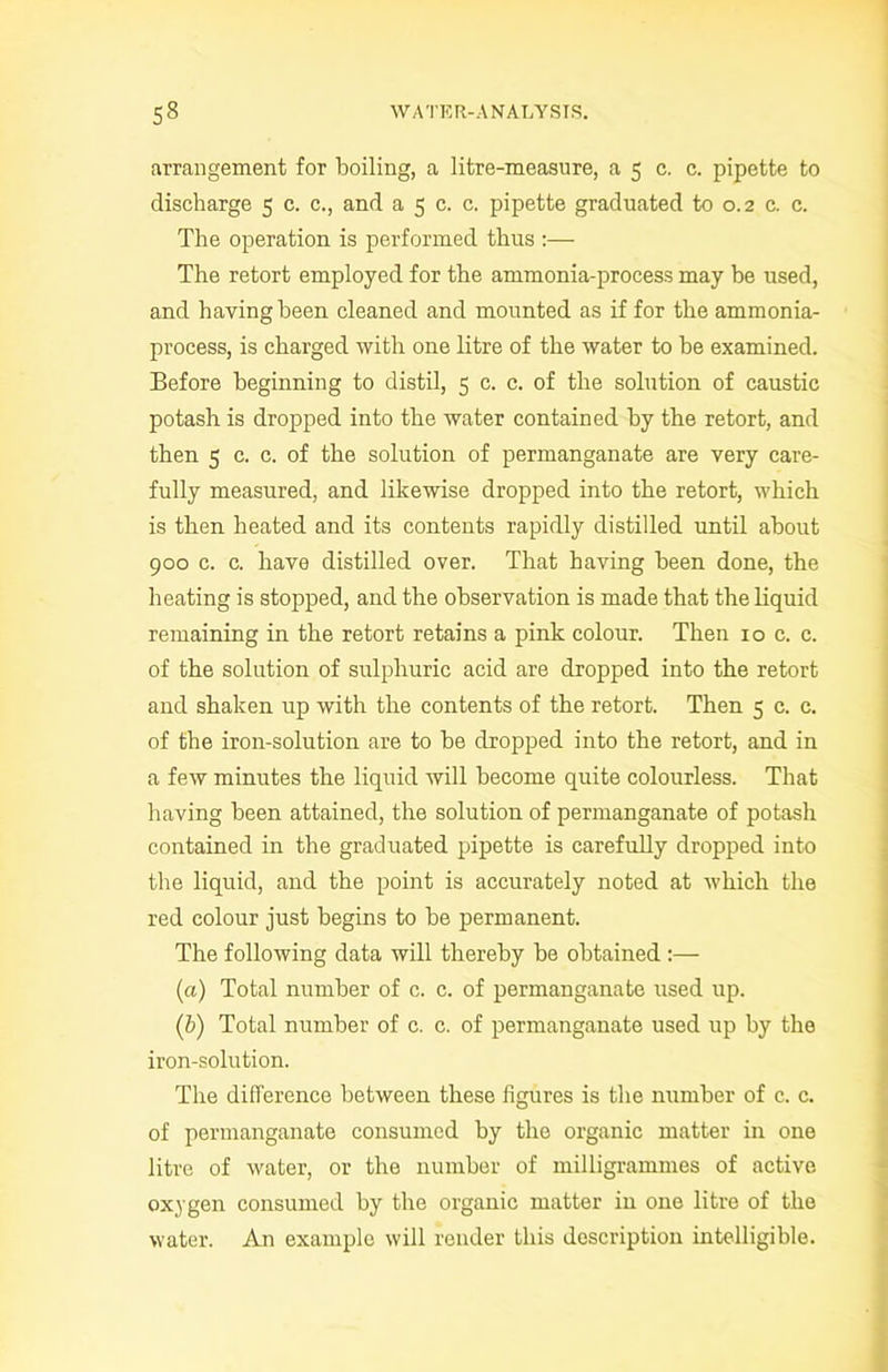 Arrangement for boiling, a litre-measure, a 5 c. c. pipette to discharge 5 c. c., and a 5 c. c. pipette graduated to 0.2 c. c. The operation is performed thus :— The retort employed for the ammonia-process may be used, and having been cleaned and mounted as if for the ammonia- process, is charged with one litre of the water to be examined. Before beginning to distil, 5 c. c. of the solution of caustic potash is dropped into the water contained by the retort, and then 5 c. c. of the solution of permanganate are very care- fully measured, and likewise dropped into the retort, which is then heated and its contents rapidly distilled until about 900 c. c. have distilled over. That having been done, the heating is stopped, and the observation is made that the liquid remaining in the retort retains a pink colour. Then xo c. c. of the solution of sulphuric acid are dropped into the retort and shaken up with the contents of the retort. Then 5 c. c. of the iron-solution are to be dropped into the retort, and in a few minutes the liquid will become quite colourless. That having been attained, the solution of permanganate of potash contained in the graduated pipette is carefully dropped into the liquid, and the point is accurately noted at which the red colour just begins to be permanent. The following data will thereby be obtained (a) Total number of c. c. of permanganate used up. (b) Total number of c. c. of permanganate used up by the iron-solution. The difference between these figures is the number of c. c. of permanganate consumed by the organic matter in one litre of water, or the number of milligrammes of active oxygen consumed by the organic matter in one litre of the water. An example will render this description intelligible.