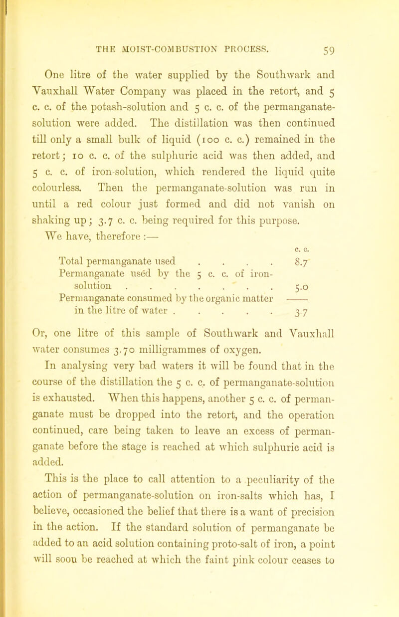 One litre of the water supplied by the Southwark and Vauxhall Water Company was placed in the retort, and 5 c. c. of the potash-solution and 5 c. c. of the permanganate- solution were added. The distillation was then continued till only a small bulk of liquid (100 c. c.) remained in the retort; 10 c. c. of the sulphuric acid was then added, and 5 c. c. of iron-solution, which rendered the liquid quite colourless. Then the permanganate-solution was run in until a red colour just formed and did not vanish on shaking up; 3.7 c. c. being required for this purpose. We have, therefore :— C. C. Total permanganate used .... 8.7 Permanganate used by the 5 c. c. of iron- solution 5.0 Permanganate consumed by the organic matter in the litre of water . . . . . 3 7 Or, one litre of this sample of Southwark and Vauxhall water consumes 3.70 milligrammes of oxygen. In analysing very bad waters it will be found that in the course of the distillation the 5 c. c. of permanganate-solution is exhausted. When this happens, another 5 c. c. of perman- ganate must be dropped into the retort, and the operation continued, care being taken to leave an excess of perman- ganate before the stage is reached at which sulphuric acid is added. This is the place to call attention to a peculiarity of the action of permanganate-solution on iron-salts which has, I believe, occasioned the belief that there is a want of precision in the action. If the standard solution of permanganate be added to an acid solution containing proto-salt of iron, a point will soou be reached at which the faint pink colour ceases to