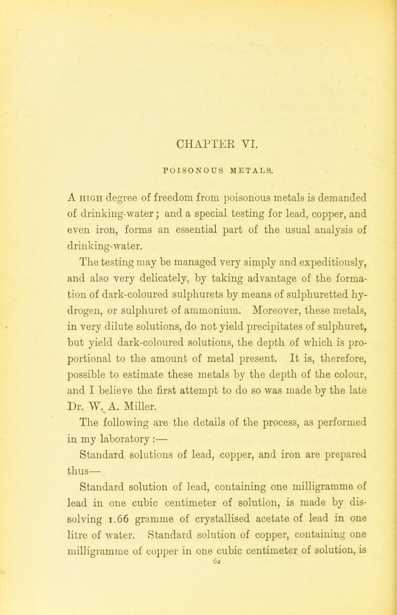 POISONOUS METALS. A high degree of freedom from poisonous metals is demanded of drinking-water; and a special testing for lead, copper, and even iron, forms an essential part of the usual analysis of drinking-water. The testing may he managed very simply and expeditiously, and also very delicately, by taking advantage of the forma- tion of dark-coloured sulphurets by means of sulphuretted hy- drogen, or sulphuret of ammonium. Moreover, these metals, in very dilute solutions, do not yield precipitates of sulphuret, but yield dark-coloured solutions, the depth of which is pro- portional to the amount of metal present. It is, therefore, possible to estimate these metals by the depth of the colour, and I believe the first attempt to do so was made by the late Dr. W. A. Miller. % The following are the details of the process, as performed in my laboratory :— Standard solutions of lead, copper, and iron are prepared thus— Standard solution of lead, containing one milligramme of lead in one cubic centimeter of solution, is made by dis- solving 1.66 gramme of crystallised acetate of lead in one litre of water. Standard solution of copper, containing one milligramme of copper in one cubic centimeter of solution, is