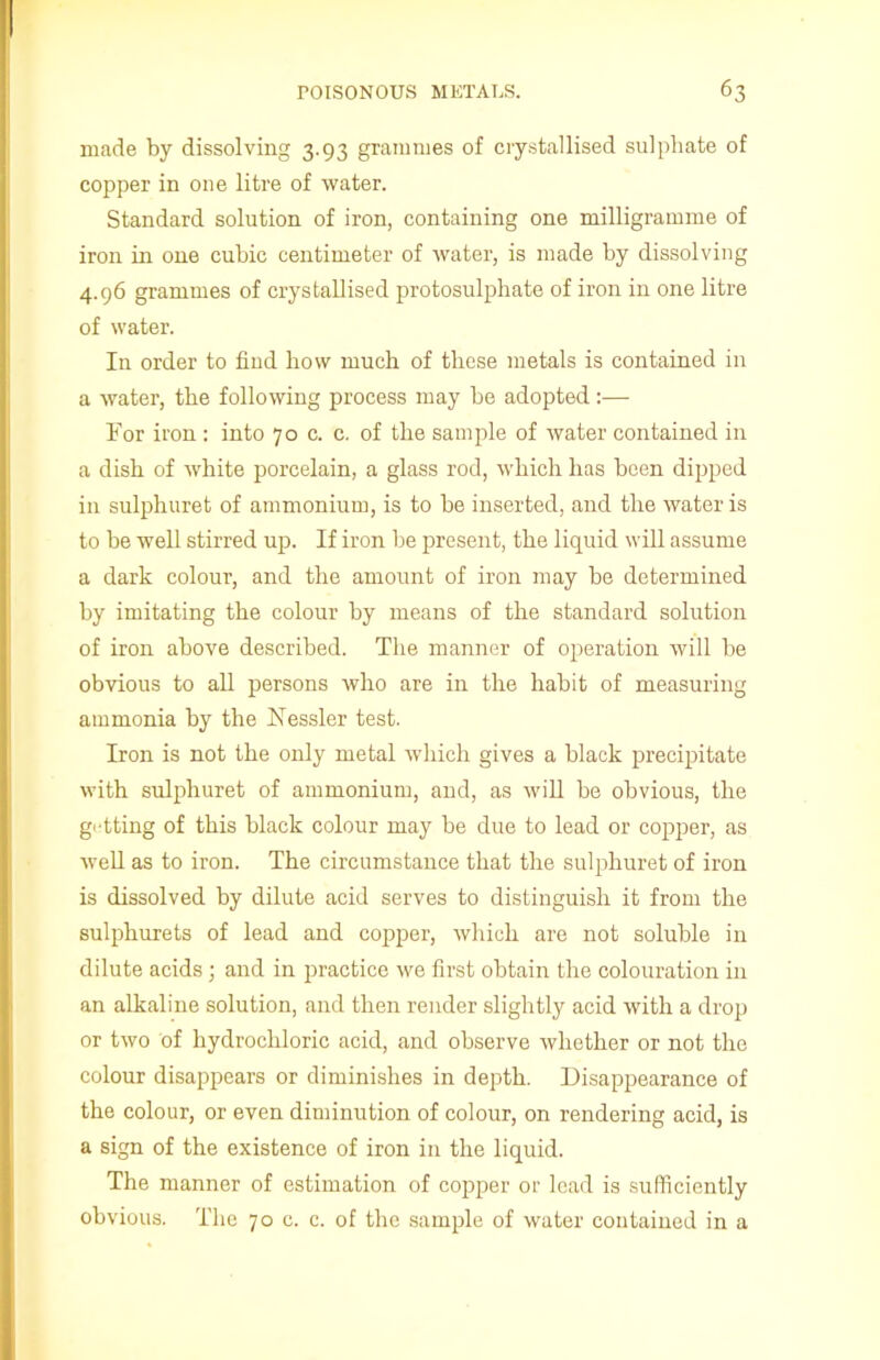 made by dissolving 3.93 grammes of crystallised sulphate of copper in one litre of water. Standard solution of iron, containing one milligramme of iron in one cubic centimeter of water, is made by dissolving 4.96 grammes of crystallised protosulphate of iron in one litre of water. In order to find how much of these metals is contained in a water, the following process may be adopted:— Tor iron : into 70 c. c. of the sample of water contained in a dish of white porcelain, a glass rod, which has been dipped in sulphuret of ammonium, is to be inserted, and the water is to be well stirred up. If iron be present, the liquid will assume a dark colour, and the amount of iron may be determined by imitating the colour by means of the standard solution of iron above described. The manner of operation will be obvious to all persons who are in the habit of measuring ammonia by the Kessler test. Iron is not the only metal which gives a black precipitate with sulphuret of ammonium, and, as will be obvious, the getting of this black colour may be due to lead or copper, as well as to iron. The circumstance that the sulphuret of iron is dissolved by dilute acid serves to distinguish it from the sulphurets of lead and copper, which are not soluble in dilute acids ; and in practice we first obtain the colouration in an alkaline solution, and then render slightly acid with a drop or two of hydrochloric acid, and observe whether or not the colour disappears or diminishes in depth. Disappearance of the colour, or even diminution of colour, on rendering acid, is a sign of the existence of iron in the liquid. The manner of estimation of copper or lead is sufficiently obvious. The 70 c. c. of the sample of water contained in a