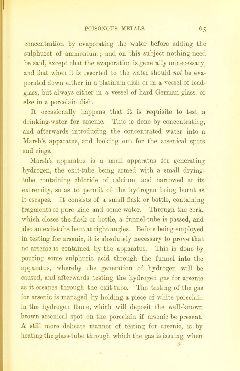 concentration by evaporating the water before adding the sulphuret of ammonium; and on this subject nothing need be said, except that the evaporation is generally unnecessary, and that when it is resorted to the water should not be eva- porated down either in a platinum dish or in a vessel of lead- glass, but always either in a vessel of hard German glass, or else in a porcelain dish. It occasionally happens that it is requisite to test a drinking-water for arsenic. This is done by concentrating, and afterwards introducing the concentrated water into a Marsh’s apparatus, and looking out for the arsenical spots and rings. Marsh’s apparatus is a small apparatus for generating hydrogen, the exit-tube being armed with a small drying- tuhe containing chloride of calcium, and narrowed at its extremity, so as to permit of the hydrogen being burnt as it escapes. It consists of a small flask or bottle, containing fragments of pure zinc and some water. Through the cork, which closes the flask or bottle, a funnel-tube is passed, and also an exit-tube bent at right angles. Before being employed in testing for arsenic, it is absolutely necessary to prove that no arsenic is contained by the apparatus. This is done by pouring some sulphuric acid through the funnel into the apparatus, whereby the generation of hydrogen will be caused, and afterwards testing the hydrogen gas for arsenic as it escapes through the exit-tube. The testing of the gas for arsenic is managed by holding a piece of white porcelain in the hydrogen flame, which will deposit the well-known brown arsenical spot on the porcelain if arsenic be present. A still more delicate manner of testing for arsenic, is by heating the glass-tube through which the gas is issuing, when