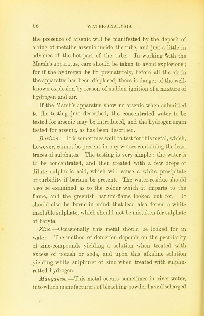 the presence of arsenic will be manifested by the deposit of a ring of metallic arsenic inside the tube, and just a little in advance of the hot part of the tube. In working frith the Marsh’s apparatus, care should be taken to avoid explosions ; for if the hydrogen be lit prematurely, before all the air in the apparatus has been displaced, there is danger of the well- known explosion by reason of sudden ignition of a mixture of hydrogen and air. If the Marsh’s apparatus show no arsenic when submitted to the testing just described, the concentrated water to be tested for arsenic may be introduced, and the hydrogen again tested for arsenic, as has been described. Barium.—It is sometimes well to test for this metal, which, however, cannot be present in any waters containing the least traces of sulphates. The testing is very simple : the water is to be concentrated, and then treated with a few drops of dilute sulphuric acid, which will cause a white precipitate or turbidity if barium be present. The water-residue should also be examined as to the colour which it imparts to the flame, and the greenish barium-flame looked out for. It should also be borne in mind that lead also forms a white insoluble sulphate, which should not be mistaken for sulphate of baryta. Zinc.—Occasionally this metal should be looked for in water. The method of detection depends on the peculiarity of zinc-compounds yielding a solution when treated with excess of potash or soda, and upon this alkaline solution yielding white sulpliuret of zinc when treated with sulphu- retted hydrogen. Manganese.—This metal occurs sometimes in river-water, into which manufacturers of bleaching-powder have discharged