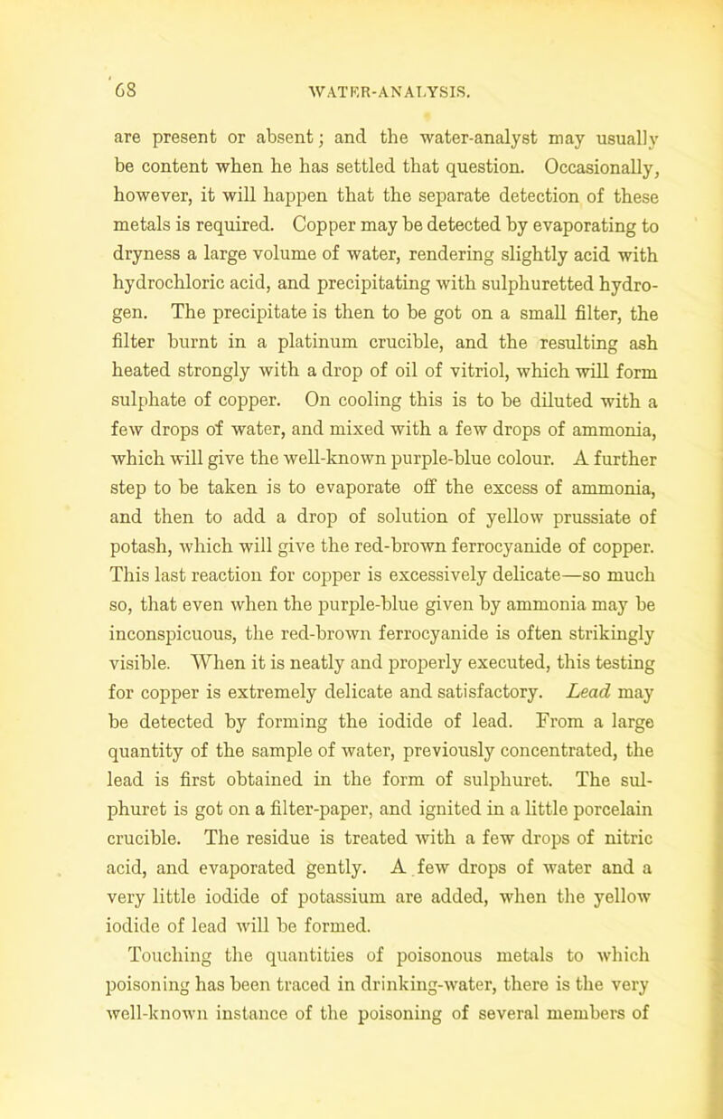 are present or absent; and the water-analyst may usually be content when he has settled that question. Occasionally, however, it will happen that the separate detection of these metals is required. Copper may be detected by evaporating to dryness a large volume of water, rendering slightly acid with hydrochloric acid, and precipitating with sulphuretted hydro- gen. The precipitate is then to be got on a small filter, the filter burnt in a platinum crucible, and the resulting ash heated strongly with a drop of oil of vitriol, which will form sulphate of copper. On cooling this is to he diluted with a few drops of water, and mixed with a few drops of ammonia, which will give the well-known purple-blue colour. A further step to be taken is to evaporate off the excess of ammonia, and then to add a drop of solution of yellow prussiate of potash, which will give the red-brown ferrocyanide of copper. This last reaction for copper is excessively delicate—so much so, that even when the purple-blue given by ammonia may be inconspicuous, the red-brown ferrocyanide is often strikingly visible. When it is neatly and properly executed, this testing for copper is extremely delicate and satisfactory. Lead may he detected by forming the iodide of lead. From a large quantity of the sample of water, previously concentrated, the lead is first obtained in the form of sulpliuret. The sul- phuret is got on a filter-paper, and ignited in a little porcelain crucible. The residue is treated with a few drops of nitric acid, and evaporated gently. A few drops of water and a very little iodide of potassium are added, when the yellow iodide of lead will he formed. Touching the quantities of poisonous metals to which poisoning has been traced in drinking-water, there is the very well-known instance of the poisoning of several members of