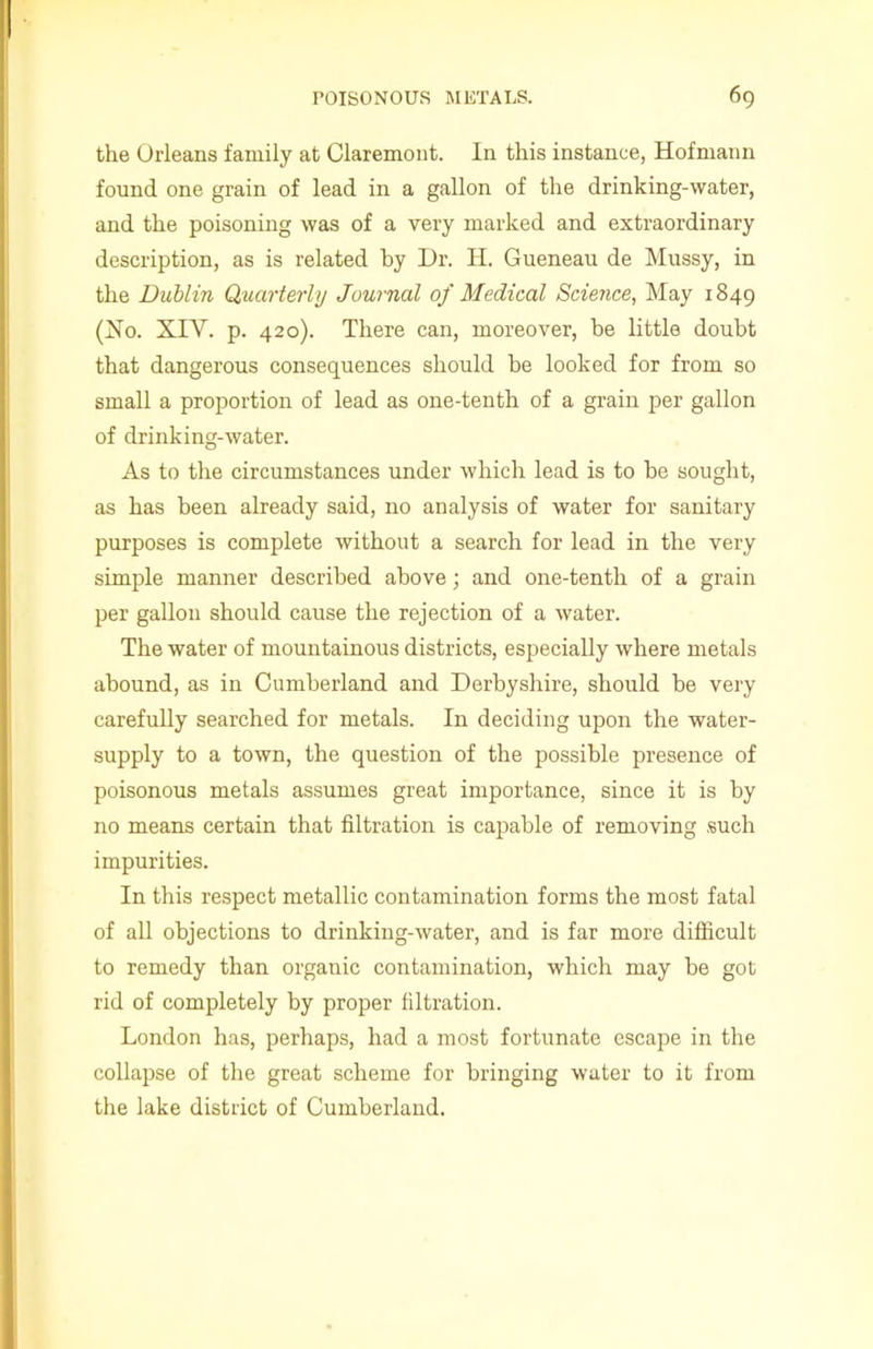 the Orleans family at Claremont. In this instance, Hofmann found one grain of lead in a gallon of the drinking-water, and the poisoning was of a very marked and extraordinary description, as is related by Dr. H. Gueneau de Mussy, in the Dublin Quarterly Journal of Medical Science, May 1849 (Ho. XIY. p. 420). There can, moreover, be little doubt that dangerous consequences should be looked for from so small a proportion of lead as one-tenth of a grain per gallon of drinking-water. As to the circumstances under which lead is to be sought, as has been already said, no analysis of water for sanitary purposes is complete without a search for lead in the very simple manner described above; and one-tenth of a grain per gallon should cause the rejection of a water. The water of mountainous districts, especially where metals abound, as in Cumberland and Derbyshire, should be very carefully searched for metals. In deciding upon the water- supply to a town, the question of the possible presence of poisonous metals assumes great importance, since it is by no means certain that filtration is capable of removing such impurities. In this respect metallic contamination forms the most fatal of all objections to drinking-water, and is far more difficult to remedy than organic contamination, which may be got rid of completely by proper filtration. London has, perhaps, had a most fortunate escape in the collapse of the great scheme for bringing water to it from the lake district of Cumberland.