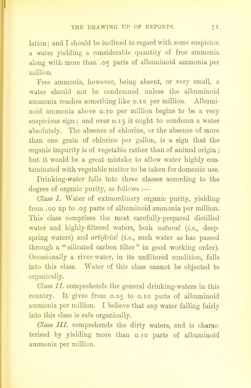 lation; and I should be inclined to regard with some suspicion a water yielding a considerable quantity of free ammonia along with more than .05 parts of albuminoid ammonia per million. Free ammonia, however, being absent, or very small, a water should not be condemned unless the albuminoid ammonia reaches something like o. 1 o per million. Albumi- noid ammonia above o. 10 per million begins to be a very suspicious sign; and over o. 15 it ought to condemn a water absolutely. The absence of chlorine, or the absence of more than one grain of chlorine per gallon, is a sign that the organic impurity is of vegetable rather than of animal origin; but it would be a great mistake to allow water highly con- taminated with vegetable matter to be taken for domestic use. Drinking-water falls into three classes according to the degree of organic purity, as follows :— Class I. Water of extraordinary organic purity, yielding from .00 up to .05 parts of albuminoid ammonia per million. This class comprises the most carefully-prepared distilled water and highly-filtered waters, both natural {i.e., deep- spring waters) and artificial {i.e., such water as has passed through a “ silicated carbon filter ” in good working order). Occasionally a river-water, in its unfiltered condition, falls into this class. Water of this class cannot be objected to organically. Class II. comprehends the general drinking-waters in this country. It gives from 0.05 to o. 10 parts of albuminoid ammonia per million. I believe that any water falling fairly into this class is safe organically. Class III. comprehends the dirty waters, and is charac- terised by yielding more than o. xo parts of albuminoid ammonia per million.