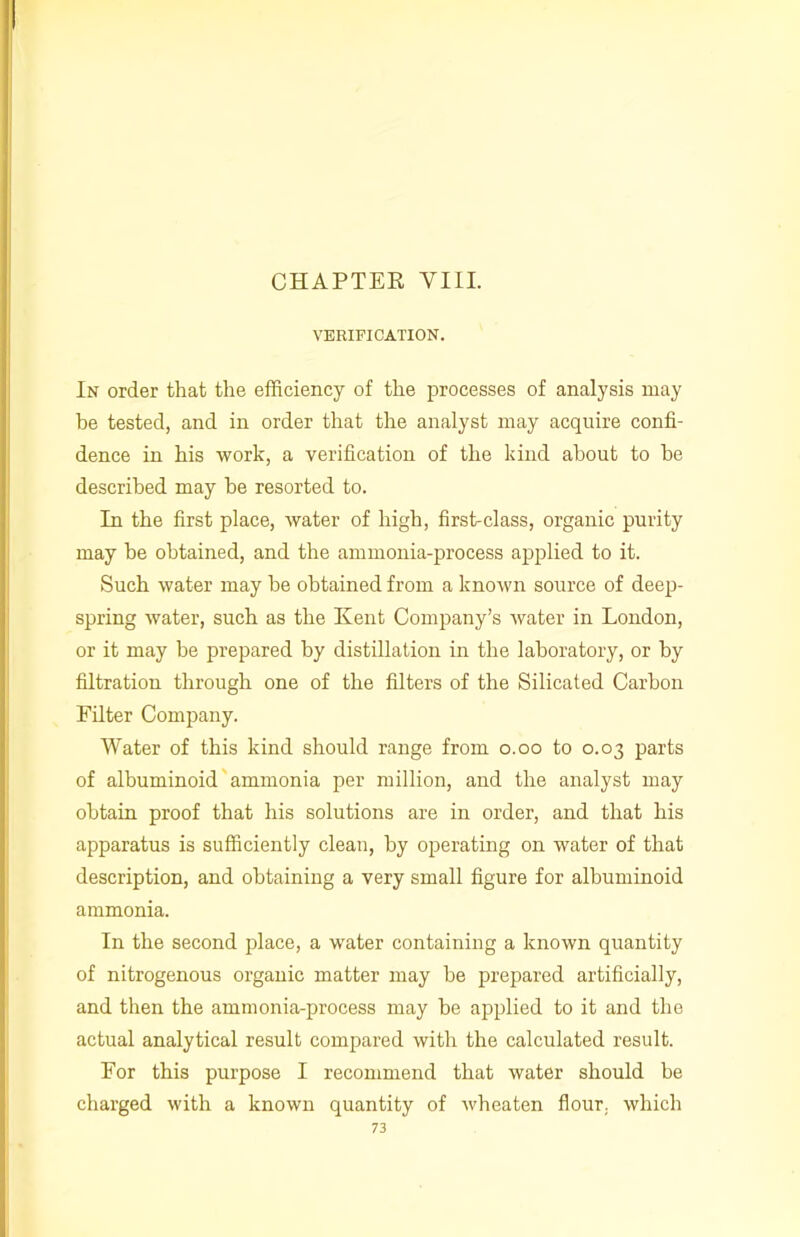 VERIFICATION. In order that the efficiency of the processes of analysis may be tested, and in order that the analyst may acquire confi- dence in his work, a verification of the kind about to he described may he resorted to. In the first place, water of high, first-class, organic purity may he obtained, and the ammonia-process applied to it. Such water may be obtained from a known source of deep- spring water, such as the Kent Company’s water in London, or it may be prepared by distillation in the laboratory, or by filtration through one of the filters of the Silicated Carbon Filter Company. Water of this kind should range from o.oo to 0.03 parts of albuminoid ammonia per million, and the analyst may obtain proof that his solutions are in order, and that his apparatus is sufficiently clean, by operating on water of that description, and obtaining a very small figure for albuminoid ammonia. In the second place, a water containing a known quantity of nitrogenous organic matter may be prepared artificially, and then the ammonia-process may be applied to it and the actual analytical result compared with the calculated result. For this purpose I recommend that water should be charged with a known quantity of wheaten flour, which