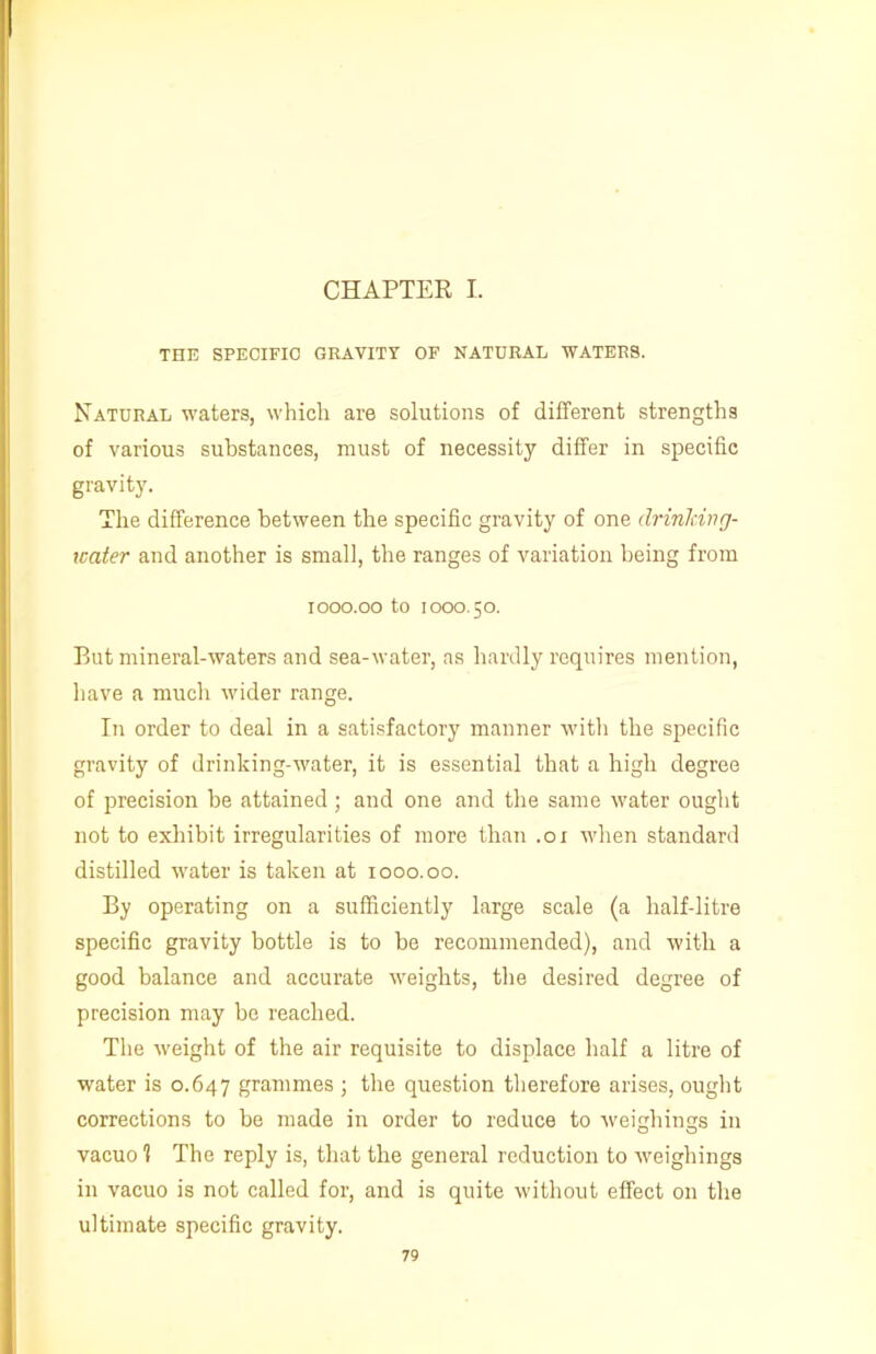 THE SPECIFIC GRAVITY OF NATURAL WATERS. Natural waters, which are solutions of different strengths of various substances, must of necessity differ in specific gravity. The difference between the specific gravity of one drinking- water and another is small, the ranges of variation being from iooo.oo to 1000.50. But mineral-waters and sea-water, as hardly requires mention, have a much wider range. In order to deal in a satisfactory manner with the specific gravity of drinking-water, it is essential that a high degree of precision be attained; and one and the same water ought not to exhibit irregularities of more than .01 when standard distilled water is taken at 1000.00. By operating on a sufficiently large scale (a half-litre specific gravity bottle is to he recommended), and with a good balance and accurate weights, the desired degree of precision may be reached. The weight of the air requisite to displace half a litre of water is 0.647 grammes ; the question therefore arises, ought corrections to be made in order to reduce to weighings in vacuo 1 The reply is, that the general reduction to weighings in vacuo is not called for, and is quite without effect on the ultimate specific gravity.