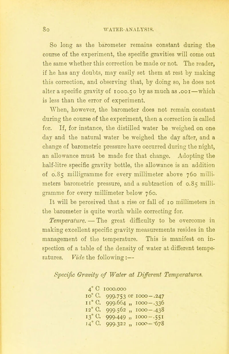So long as the barometer remains constant during the course of the experiment, the specific gravities will come out the same whether this correction be made or not. The reader, if he has any doubts, may easily set them at rest by making this correction, and observing that, by doing so, he does not alter a specific gravity of 1000.50 by as much as .001—which is less than the error of experiment. When, however, the barometer does not remain constant during the course of the experiment, then a correction is called for. If, for instance, the distilled water be weighed on one day and the natural water be weighed the day after, and a change of barometric pressure have occurred during the night, an allowance must be made for that change. Adopting the half-litre specific gravity bottle, the allowance is an addition of 0.85 milligramme for every millimeter above 760 milli- meters barometric pressure, and a subtraction of 0.85 milli- gramme for every millimeter below 760. It will be perceived that a rise or fall of 10 millimeters in the barometer is quite worth while correcting for. Temperature. — The great difficulty to be overcome in making excellent specific gravity measurements resides in the management of the temperature. This is manifest on in- spection of a table of the density of water at different tempe- ratures. Vide the following :— Specific Gravity of Water at Different Temperatures. 40 C 1000.000 io° C. 999.753 or 1000—.247 ii° C. 999.664,, 1000-.336 120 C. 999.562 „ 1000—.438 130 U. 999.449 „ 1000-.551 14° C. 999.322 „ 1000—-678