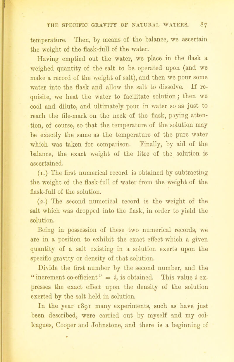 temperature. Then, by means of the balance, we ascertain the weight of the flask-full of the water. Having emptied out the water, we place in the flask a weighed quantity of the salt to be operated upon (and we make a record of the weight of salt), and then we pour some water into the flask and allow the salt to dissolve. If re- quisite, we heat the water to facilitate solution; then we cool and dilute, and ultimately pour in water so as just to reach the file-mark on the neck of the flask, paying atten- tion, of course, so that the temperature of the solution may be exactly the same as the temperature of the pure water which was taken for comparison. Finally, by aid of the balance, the exact weight of the litre of the solution is ascertained. (1.) The first numerical record is obtained by subtracting the weight of the flask-full of water from the weight of the flask-full of the solution. (2.) The second numerical record is the weight of the salt which was dropped into the flask, in order to yield the solution. Being in possession of these two numerical records, we are in a position to exhibit the exact effect which a given quantity of a salt existing in a solution exerts upon the specific gravity or density of that solution. Divide the first number by the second number, and the “ increment co-efficient ” = i, is obtained. This value i ex- presses the exact effect upon the density of the solution exerted by the salt held in solution. In the year 1891 many experiments, such as have just been described, were carried out by myself and my col- leagues, Cooper and Johnstone, and there is a beginning of