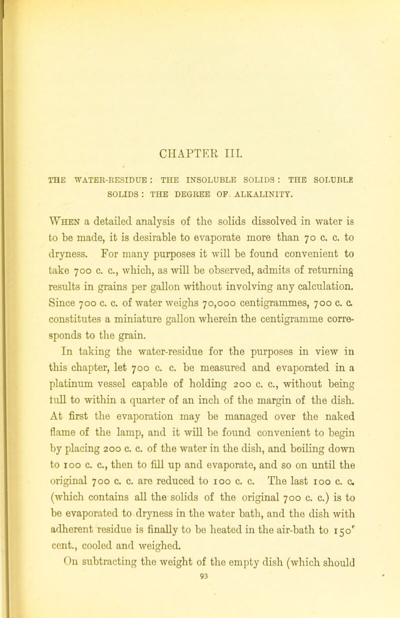 THE WATER-RESIDUE : THE INSOLUBLE SOLIDS : THE SOLUBLE SOLIDS : THE DEGREE OP ALKALINITY. When a detailed analysis of the solids dissolved in water is to be made, it is desirable to evaporate more than 70 c. c. to dryness. For many purposes it will be found convenient to take 700 c. c., which, as will be observed, admits of returning results in grains per gallon without involving any calculation. Since 700 c. c. of water weighs 70,000 centigrammes, 700 c. c. constitutes a miniature gallon wherein the centigramme corre- sponds to the grain. In taking the water-residue for the purposes in view in this chapter, let 700 c. c. be measured and evaporated in a platinum vessel capable of holding 200 c. c., without being lull to within a quarter of an inch of the margin of the dish. At first the evaporation may be managed over the naked flame of the lamp, and it will be found convenient to begin by placing 200 c. c. of the water in the dish, and boiling down to 100 c. c., then to fill up and evaporate, and so on until the original 700 c. c. are reduced to 100 c. c. The last 100 c. c. (which contains all the solids of the original 700 c. c.) is to be evaporated to dryness in the water bath, and the dish with adherent residue is finally to he heated in the air-bath to i5oc cent., cooled and weighed. On subtracting the weight of the empty dish (which should