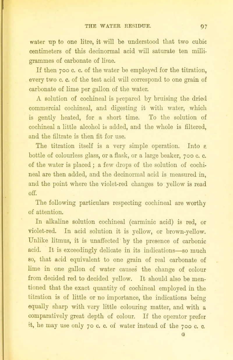water up to one litre, it will be understood that two cubic centimeters of this decinormal acid will saturate ten milli- grammes of carbonate of lime. If then 700 c. c. of the water be employed for the titration, every two c. c. of the test acid will correspond to one grain of carbonate of lime per gallon of the water. A solution of cochineal is prepared by bruising the dried commercial cochineal, and digesting it with water, which is gently heated, for a short time. To the solution of cochineal a little alcohol is added, and the whole is filtered, and the filtrate is then fit for use. The titration itself is a very simple operation. Into a bottle of colourless glass, or a flask, or a large beaker, 700 c. c. of the water is placed; a few drops of the solution of cochi- neal are then added, and the decinormal acid is measured in, and the point where the violet-red changes to yellow is read off. The following particulars respecting cochineal are worthy of attention. In alkaline solution cochineal (carminic acid) is red, or violet-red. In acid solution it is yellow, or brown-yellow. Unlike litmus, it is unaffected by the presence of carbonic acid. It is exceedingly delicate in its indications—so much so, that acid equivalent to one grain of real carbonate of lime in one gallon of water causes the change of colour from decided red to decided yellow. It should also be men- tioned that the exact quantity of cochineal employed in the titration is of little or no importance, the indications being equally sharp with very little colouring matter, and with a comparatively great depth of colour. If the operator prefer it, he may use only 70 c. c. of water instead of the 700 c. c, o