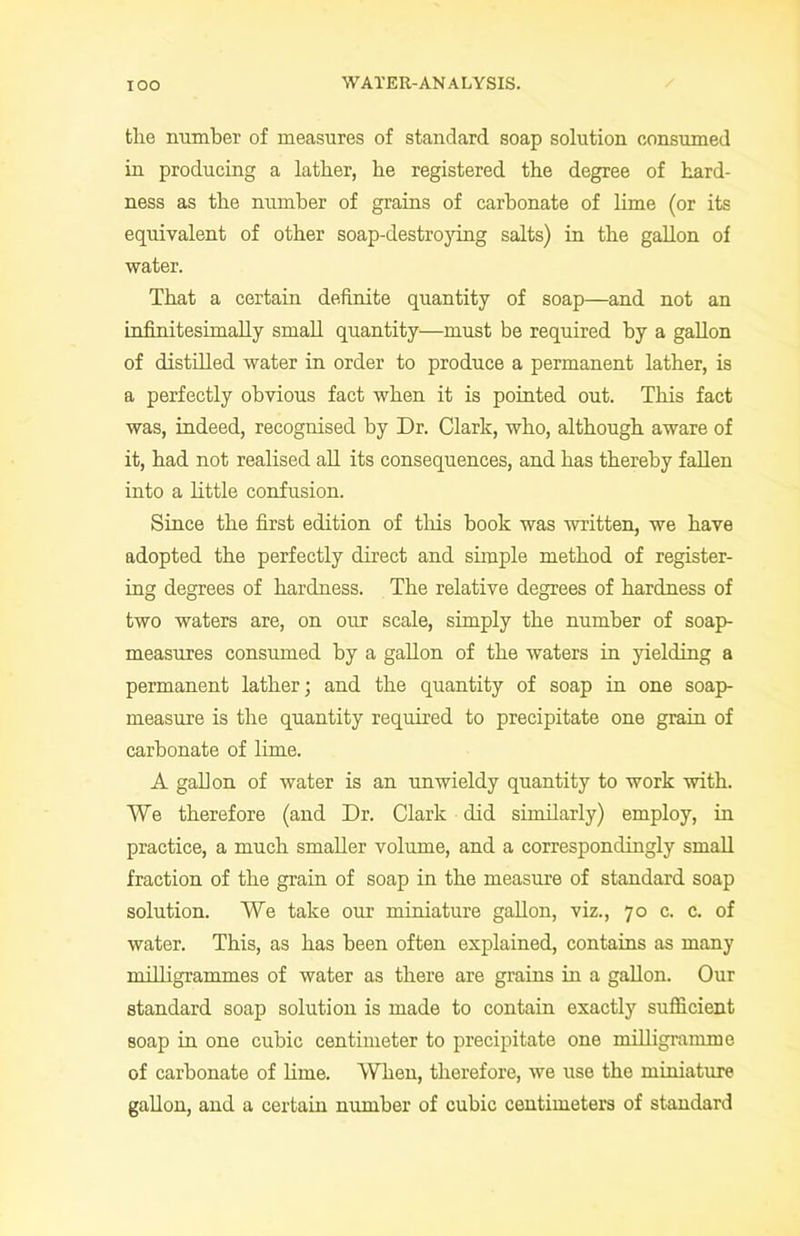 the number of measures of standard soap solution consumed in producing a lather, he registered the degree of hard- ness as the number of grains of carbonate of lime (or its equivalent of other soap-destroying salts) in the gallon of water. That a certain definite quantity of soap—and not an infinitesimally small quantity—must be required by a gallon of distilled water in order to produce a permanent lather, is a perfectly obvious fact when it is pointed out. This fact was, indeed, recognised by Dr. Clark, who, although aware of it, had not realised all its consequences, and has thereby fallen into a little confusion. Since the first edition of this book was written, we have adopted the perfectly direct and simple method of register- ing degrees of hardness. The relative degrees of hardness of two waters are, on our scale, simply the number of soap- measures consumed by a gallon of the waters in yielding a permanent lather; and the quantity of soap in one soap- measure is the quantity required to precipitate one grain of carbonate of lime. A gallon of water is an unwieldy quantity to work with. We therefore (and Dr. Clark did similarly) employ, in practice, a much smaller volume, and a correspondingly small fraction of the grain of soap in the measure of standard soap solution. We take our miniature gallon, viz., 70 c. c. of water. This, as has been often explained, contains as many milligrammes of water as there are grains in a gallon. Our standard soap solution is made to contain exactly sufficient soap in one cubic centimeter to precipitate one milligramme of carbonate of lime. When, therefore, we use the miniature gallon, and a certain number of cubic centimeters of standard
