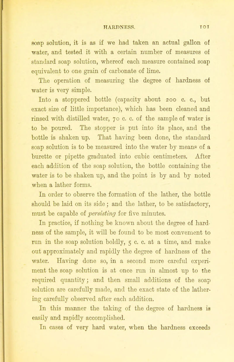 soap solution, it is as if we had taken an actual gallon of water, and tested it with a certain number of measures of standard soap solution, whereof each measure contained soap equivalent to one grain of carbonate of lime. The operation of measuring the degree of hardness of water is very simple. Into a stoppered bottle (capacity about 200 c. c., but exact size of little importance), which has been cleaned and rinsed with distilled water, 70 c. c. of the sample of water is to he poured. The stopper is put into its place, and the bottle is shaken up. That having been done, the standard soap solution is to he measured into the water by means of a burette or pipette graduated into cubic centimeters. After each addition of the soap solution, the bottle containing the water is to be shaken up, and the point is by and by noted when a lather forms. In order to observe the formation of the lather, the bottle should he laid on its side; and the lather, to be satisfactory, must he capable of persisting for five minutes. In practice, if nothing he known about the degree of hard- ness of the sample, it will be found to be most convenient to run in the soap solution boldly, 5 c. c. at a time, and make out approximately and rapidly the degree of hardness of the water. Having done so, in a second more careful experi- ment the soap solution is at once run in almost up to the required quantity; and then small additions of the soap solution are carefully made, and the exact state of the lather- ing carefully observed after each addition. In this manner the taking of the degree of hardness is easily and rapidly accomplished. In cases of very hard water, when the hardness exceeds