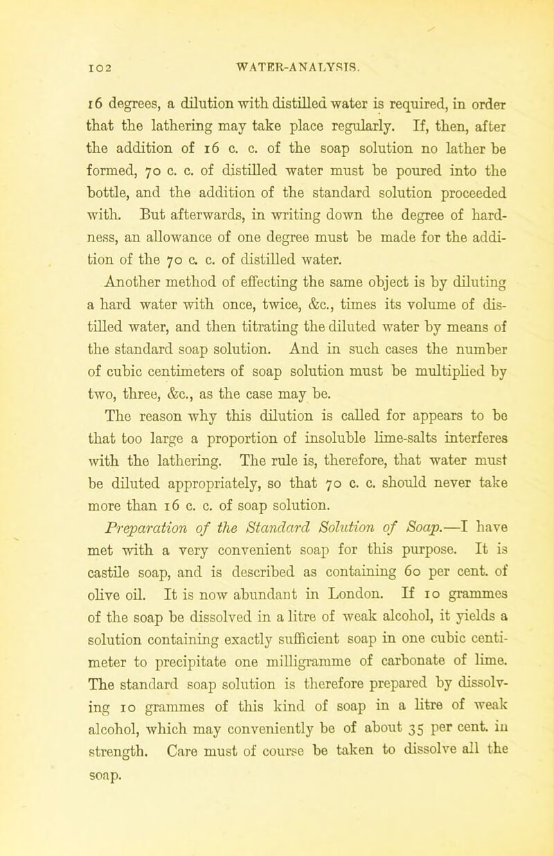 16 degrees, a dilution with distilled water is required, in order that the lathering may take place regularly. If, then, after the addition of 16 c. c. of the soap solution no lather he formed, 70 c. c. of distilled water must he poured into the bottle, and the addition of the standard solution proceeded with. But afterwards, in writing down the degree of hard- ness, an allowance of one degree must be made for the addi- tion of the 70 c. c. of distilled water. Another method of effecting the same object is by diluting a hard water with once, twice, &c., times its volume of dis- tilled water, and then titrating the diluted water by means of the standard soap solution. And in such cases the number of cubic centimeters of soap solution must be multiplied by two, three, &c., as the case may he. The reason why this dilution is called for appears to ho that too large a proportion of insoluble lime-salts interferes with the lathering. The rule is, therefore, that water must be diluted appropriately, so that 70 c. c. should never take more than 16 c. c. of soap solution. Preparation of the Standard Sohition of Soap.—I have met with a very convenient soap for this purpose. It is castile soap, and is described as containing 60 per cent, of olive oil. It is now abundant in London. If 10 grammes of the soap he dissolved in a litre of weak alcohol, it yields a solution containing exactly sufficient soap in one cubic centi- meter to precipitate one milligramme of carbonate of lime. The standard soap solution is therefore prepared by dissolv- ing 10 grammes of this kind of soap in a litre of weak alcohol, which may conveniently be of about 35 per cent, in strength. Care must of course be taken to dissolve all the soap.