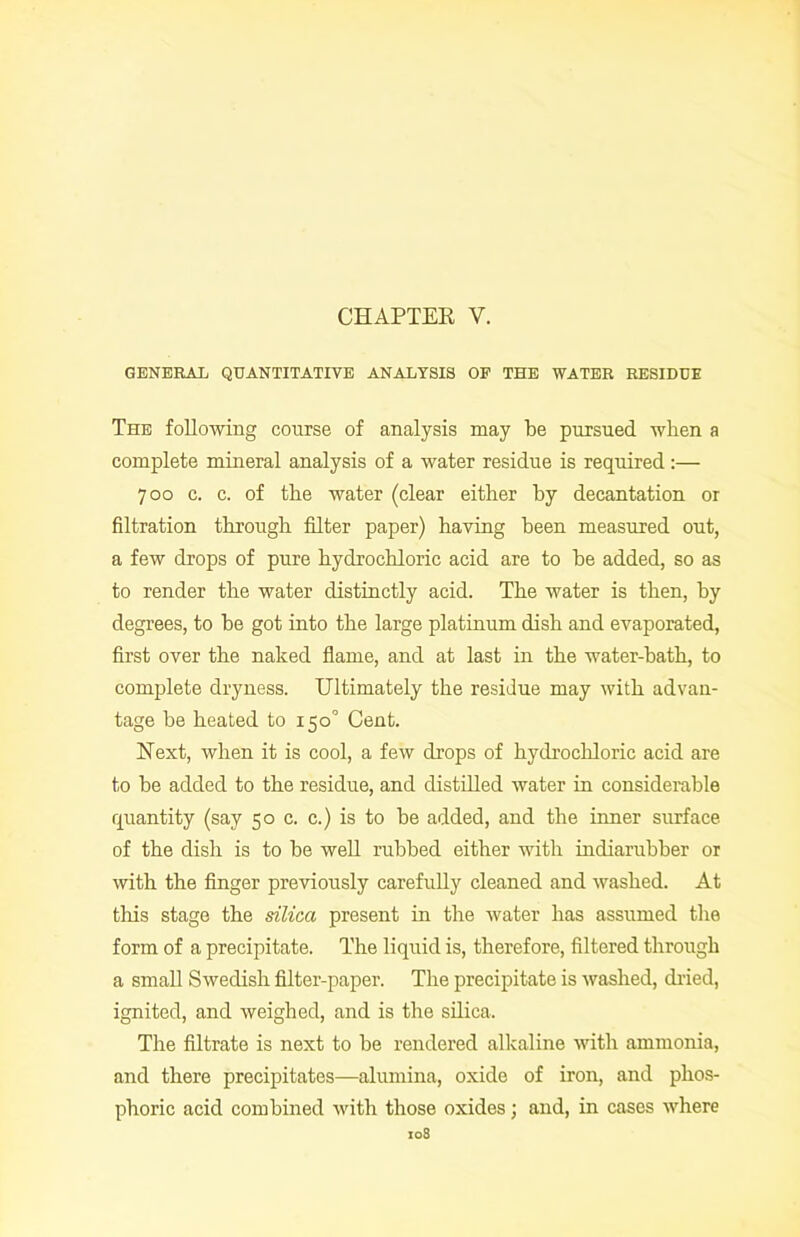 CHAPTER Y. GENERAL QUANTITATIVE ANALYSIS OF THE WATER RESIDUE The following course of analysis may be pursued wben a complete mineral analysis of a water residue is required:— 700 c. c. of the water (clear either by decantation or filtration through filter paper) having been measured out, a few drops of pure hydrochloric acid are to be added, so as to render the water distinctly acid. The water is then, hy degrees, to be got into the large platinum dish and evaporated, first over the naked flame, and at last in the water-bath, to complete dryness. Ultimately the residue may with advan- tage be heated to 150° Cent. Hext, when it is cool, a few drops of hydrochloric acid are to be added to the residue, and distilled water in considerable quantity (say 50 c. c.) is to he added, and the inner surface of the dish is to be well rubbed either with indiarubber or with the finger previously carefully cleaned and washed. At this stage the silica present in the water has assumed the form of a precipitate. The liquid is, therefore, filtered through a small Swedish filter-paper. The precipitate is washed, dried, ignited, and weighed, and is the silica. The filtrate is next to be rendered alkaline with ammonia, and there precipitates—alumina, oxide of iron, and phos- phoric acid combined with those oxides; and, in cases where I08