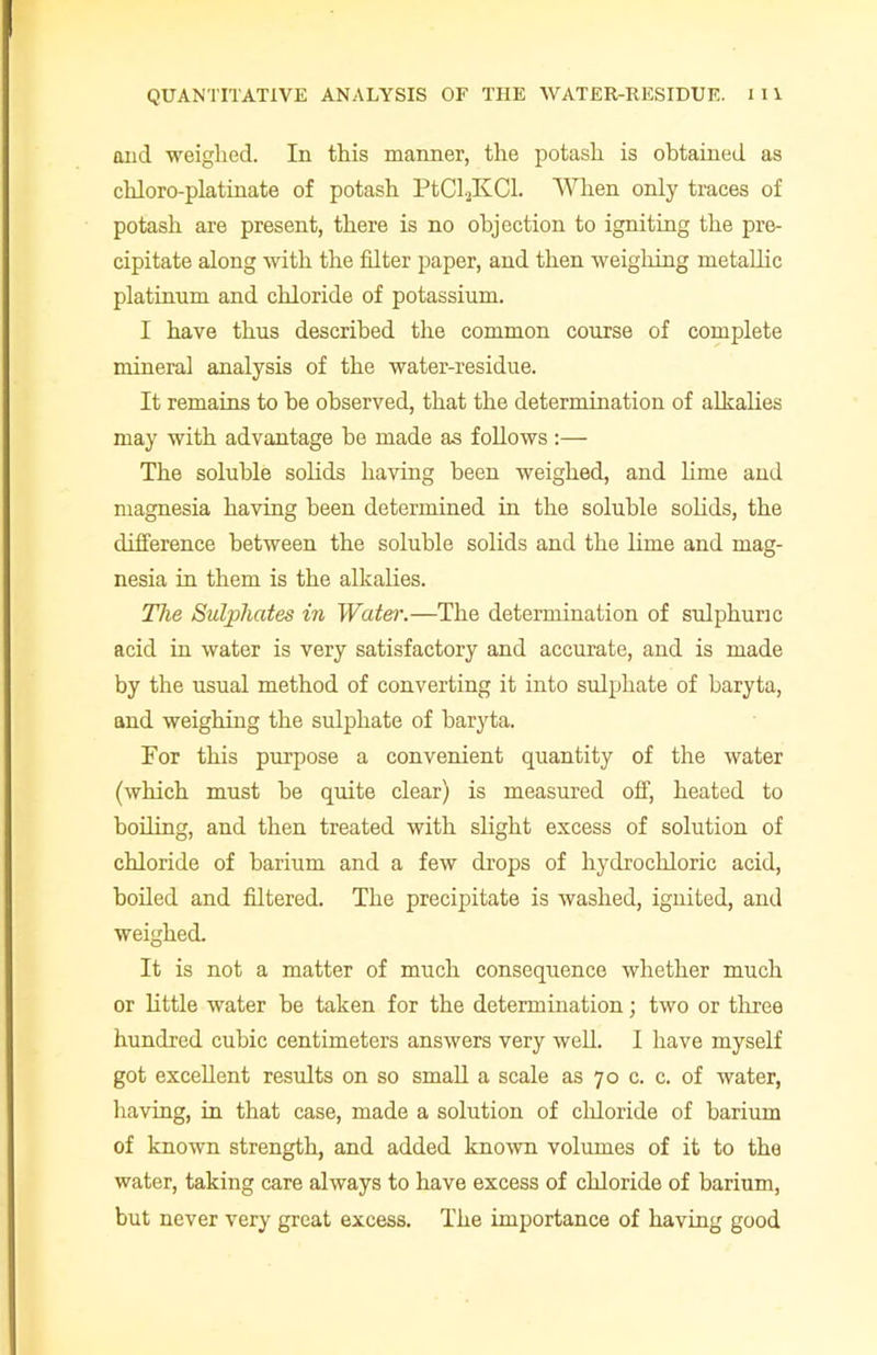 and weighed. In this manner, the potash is obtained as chloro-platinate of potash PtCljKCl. When only traces of potash are present, there is no objection to igniting the pre- cipitate along with the filter paper, and then weighing metallic platinum and chloride of potassium. I have thus described the common course of complete mineral analysis of the water-residue. It remains to he observed, that the determination of alkalies may with advantage he made as follows :— The soluble solids having been weighed, and lime and magnesia having been determined in the soluble solids, the difference between the soluble solids and the lime and mag- nesia in them is the alkalies. The Sulphates in Water.—The determination of sulphuric acid in water is very satisfactory and accurate, and is made by the usual method of converting it into sulphate of baryta, and weighing the sulphate of baryta. For this purpose a convenient quantity of the water (which must he quite clear) is measured off, heated to boiling, and then treated with slight excess of solution of chloride of barium and a few drops of hydrochloric acid, boiled and filtered. The precipitate is washed, ignited, and weighed. It is not a matter of much consequence whether much or little water he taken for the determination; two or three hundred cubic centimeters answers very well. I have myself got excellent results on so small a scale as 70 c. c. of water, having, in that case, made a solution of chloride of barium of known strength, and added known volumes of it to the water, taking care always to have excess of chloride of barium, but never very great excess. The importance of having good