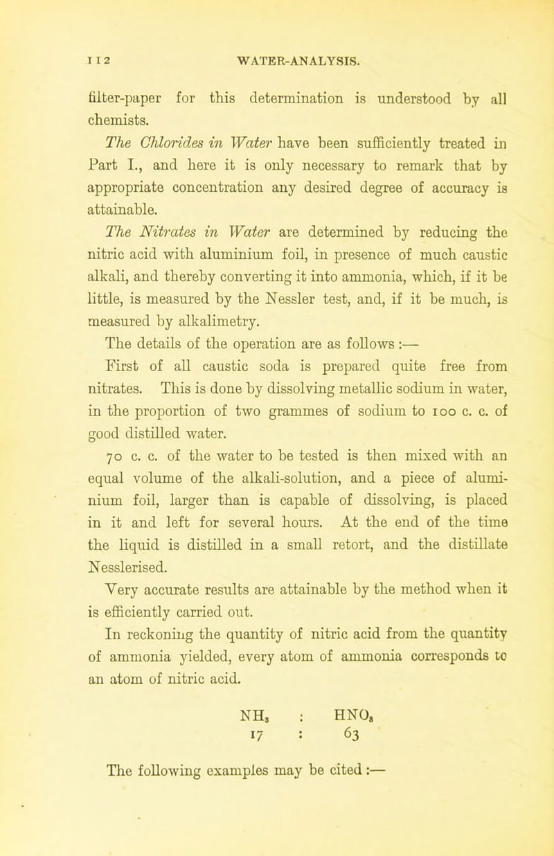 filter-paper for this determination is understood by all chemists. The Chlorides in Water have been sufficiently treated in Part I., and here it is only necessary to remark that by appropriate concentration any desired degree of accuracy is attainable. The Nitrates in Water are determined by reducing the nitric acid with aluminium foil, in presence of much caustic alkali, and thereby converting it into ammonia, which, if it be little, is measured by the Kessler test, and, if it be much, is measured by alkalimetry. The details of the operation are as follows:— First of all caustic soda is prepared quite free from nitrates. This is done by dissolving metallic sodium in water, in the proportion of two grammes of sodium to ioo c. c. of good distilled water. 70 c. c. of the water to be tested is then mixed with an equal volume of the alkali-solution, and a piece of alumi- nium foil, larger than is capable of dissolving, is placed in it and left for several horn’s. At the end of the time the liquid is distilled in a small retort, and the distillate Kesslerised. Very accurate results are attainable by the method when it is efficiently carried out. In reckoning the quantity of nitric acid from the quantity of ammonia yielded, every atom of ammonia corresponds to an atom of nitric acid. NH, : HNO, 17 : 63 The following examples may be cited:—