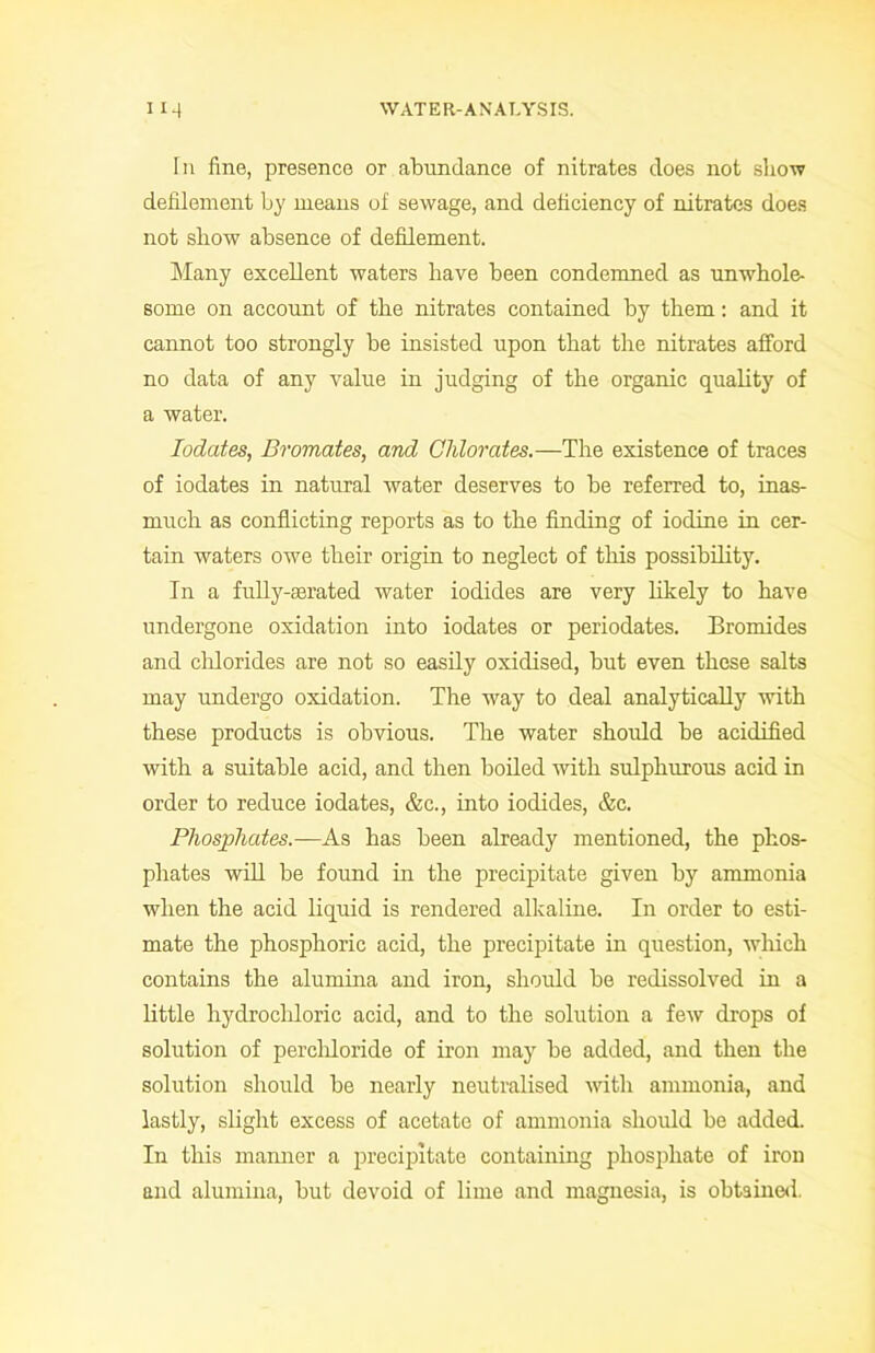 In fine, presence or abundance of nitrates does not show defilement by means of sewage, and deficiency of nitrates does not show absence of defilement. Many excellent waters have been condemned as unwhole- some on account of the nitrates contained by them: and it cannot too strongly be insisted upon that the nitrates afford no data of any value in judging of the organic quality of a water. Iodates, Bromates, and Chlorates.—The existence of traces of iodates in natural water deserves to be referred to, inas- much as conflicting reports as to the finding of iodine in cer- tain waters owe their origin to neglect of this possibility. In a fully-Eerated water iodides are very likely to have undergone oxidation into iodates or periodates. Bromides and chlorides are not so easily oxidised, but even these salts may undergo oxidation. The way to deal analytically with these products is obvious. The water should be acidified with a suitable acid, and then boiled with sulphurous acid in order to reduce iodates, &c., into iodides, &c. Phosphates.—As has been already mentioned, the phos- phates will be found in the precipitate given by ammonia when the acid liquid is rendered alkaline. In order to esti- mate the phosphoric acid, the precipitate in question, which contains the alumina and iron, should be redissolved in a little hydrochloric acid, and to the solution a few drops of solution of percliloride of iron may be added, and then the solution should be nearly neutralised with ammonia, and lastly, slight excess of acetate of ammonia should be added. In this manner a precipitate containing phosphate of iron and alumina, but devoid of lime and magnesia, is obtained.