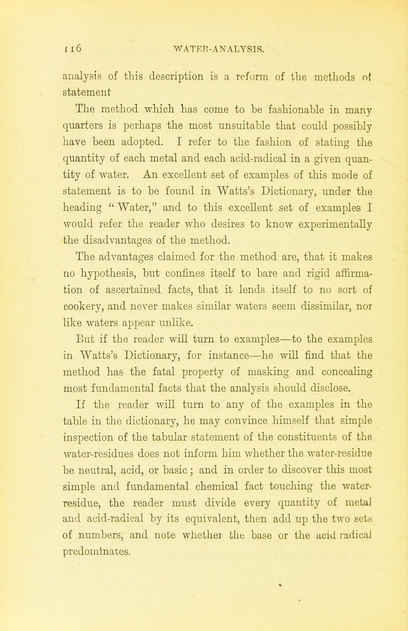 analysis of this description is a reform of the methods of statement The method which has come to he fashionable in many quarters is perhaps the most unsuitable that could possibly have been adopted. I refer to the fashion of stating the quantity of each metal and each acid-radical in a given quan- tity of water. An excellent set of examples of this mode of statement is to be found in Watts’s Dictionary, under the heading “ Water,” and to this excellent set of examples I would refer the reader who desires to know experimentally the disadvantages of the method. The advantages claimed for the method are, that it makes no hypothesis, hut confines itself to hare and rigid affirma- tion of ascertained facts, that it lends itself to no sort of cookery, and never makes similar waters seem dissimilar, nor like waters appear unlike. But if the reader will turn to examples—to the examples in Watts’s Dictionary, for instance—he will find that the method has the fatal property of masking and concealing most fundamental facts that the analysis should disclose. If the reader will turn to any of the examples in the table in the dictionary, he may convince himself that simple inspection of the tabular statement of the constituents of the water-residues does not inform him whether the water-residue be neutral, acid, or basic; and in order to discover this most simple and fundamental chemical fact touching the water- residue, the reader must divide every quantity of metal and acid-radical by its equivalent, then add up the two sets of numbers, and note whether the base or the acid radical predominates.