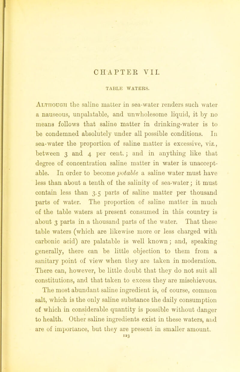 TABLE WATERS. Although the saline matter in sea-water renders such water a nauseous, unpalatable, and unwholesome liquid, it by no means follows that saline matter in drinking-water is to be condemned absolutely under all possible conditions. In sea-water the proportion of saline matter is excessive, viz., between 3 and 4 per cent.; and in anything like that degree of concentration saline matter in water is unaccept- able. In order to become putable a saline water must have less than about a tenth of the salinity of sea-Avater; it must contain less than 3.5 parts of saline matter per thousand parts of Avater. The proportion of saline matter in much of the table Avaters at present consumed in this country is about 3 parts in a thousand parts of the Avater. That these table waters (which are likewise more or less charged with carbonic acid) are palatable is well knoAvn; and, speaking generally, there can be little objection to them from a sanitary point of view Avhen they are taken in moderation. There can, however, be little doubt that they do not suit all constitutions, and that taken to excess they are mischievous. The most abundant saline ingredient is, of course, common salt, Avhich is the only saline substance the daily consumption of which in considerable quantity is possible without danger to health. Other saline ingredients exist in these waters, and are of importance, but they are present in smaller amount.